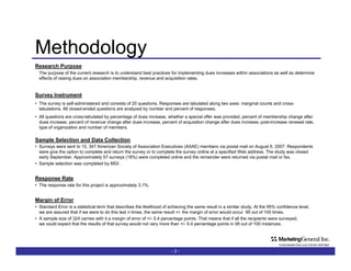 Methodology -   - Research Purpose The purpose of the current research is to understand best practices for implementing dues increases within associations as well as determine effects of raising dues on association membership, revenue and acquisition rates.  Survey Instrument The survey is self-administered and consists of 20 questions. Responses are tabulated along two axes: marginal counts and cross-tabulations. All closed-ended questions are analyzed by number and percent of responses.  All questions are cross-tabulated by percentage of dues increase, whether a special offer was provided, percent of membership change after dues increase, percent of revenue change after dues increase, percent of acquisition change after dues increase, post-increase renewal rate, type of organization and number of members. Sample Selection and Data Collection Surveys were sent to 10, 347 American Society of Association Executives (ASAE) members via postal mail on August 6, 2007. Respondents were give the option to complete and return the survey or to complete the survey online at a specified Web address. The study was closed early September. Approximately 57 surveys (18%) were completed online and the remaining 267 were returned via postal mail or fax. Sample selection was completed by MGI . Response Rate With 324 participating organizations, the response rate for this project is approximately 3.1%. Margin of Error Standard Error is a statistical term that describes the likelihood of achieving the same result in a similar study. At the 95% confidence level, we are assured that if we were to do this test n times, the same result +/- the margin of error would occur  95 out of 100 times. A sample size of 324 carries with it a margin of error of +/- 5.4 percentage points. That means that if all the recipients were surveyed,  we could expect that the results of that survey would not vary more than +/- 5.4 percentage points in 95 out of 100 instances. 