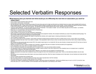Selected Verbatim Responses What lessons have you learned and what would you do differently the next time an association you work for raises dues? Dues increase caused somewhat higher lapse rate.  Communicate, communicate, communicate We have learned to raise dues a minimal amount (about 4%) every three years and to make sure that we let our members know by as many means possible that the dues are being increased and why.  It helps most to point to an improved member program or benefit as the reason for the increase.  Giving a deadline for payment that allows members to pay at the old rate for another year is also important.  We typically do not raise Student Member dues as often, keeping that as low as possible. I would do nothing differently - our dues are based upon the CPI as of December - the increase is modest - we do not make a big deal out of the increase - our members understand the cost of living and doing business increases annually. Raise dues on a consistent basis, don't wait until there is a financial issue. Communicate in advance of the annual meeting.  Larger increases to avoid having to go back frequently for adjustments We provided a new benefit that was attractive to the existing members and prospective members. We increased membership as a result of the additional benefit package. The dues increase offset the expenses of offering the enhanced benefits.  The impact of dues increase is negligible with respect to acquiring new members; with a slight impact on retaining members/loss of members.  Don't be afraid to increase dues. Don't wait 20 years before the first increase!! I would prefer incremental increases because members don't tend to question them as much. A jump in $50 is very noticeable.  I think the assumption that dues "have" to be raised is a mistake. I think associations need to focus on other non-dues revenue first and then look to dues to balance operating expenses. We increased our dues several years ago by about 30%--this caused a large impact on our member #s. We now vote annually to increase dues by the CPI and have not had an impact on our membership numbers. Members recognize the need to support increased cost of operation, especially if they see an increase in services provided by the organization. At this organization dues at any rate do not impact renewals or recruitment. Plan for membership acquisition and presentations prior to increase to lock in more new members before increases. Our association's goal is to institute annual gradual dues increases, however recently it has come to light that our top competitors have not increased dues in a significant number of years, causing our dues rates to be well above.  Lessons: Communication is key; dues do impact growth. Differently: more research into price elasticity of membership dues Member organizations will accept dues increases as long as they regard the cost of the membership as a good value. There is a vital relationship between cost and value received. We would be more conservative about what impact a new dues schedule would have. Went from basis of employee count to total sales--not sure members are honest with their sales figures. Just do it! People everywhere face increased costs. We have always treated it as a business decision and have never made a big deal about it with the members.  Offer early renewal to lock in old rate. Greater advance info to members. I would be more vigilant in protesting the increase with my board. It was poorly timed and implemented. I think the only effective way is to put in a 2%-3% "no fan fare" raise every other year or so. It must be consistent, with the perception that the organization is just keeping up with inflation. -   - 