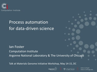Process automation
for data-driven science


Ian Foster
Computation Institute
Argonne National Laboratory & The University of Chicago

Talk at Materials Genome Initiative Workshop, May 14-15, DC
                                                              www.ci.anl.gov
                                                              www.ci.uchicago.edu
 