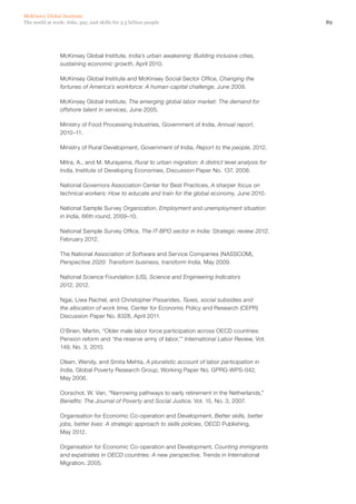 McKinsey Global Institute
The world at work: Jobs, pay, and skills for 3.5 billion people                                       89




                McKinsey Global Institute, India’s urban awakening: Building inclusive cities,
                sustaining economic growth, April 2010.

                McKinsey Global Institute and McKinsey Social Sector Office, Changing the
                fortunes of America’s workforce: A human-capital challenge, June 2009.

                McKinsey Global Institute, The emerging global labor market: The demand for
                offshore talent in services, June 2005.

                Ministry of Food Processing Industries, Government of India, Annual report,
                2010–11.

                Ministry of Rural Development, Government of India, Report to the people, 2012.

                Mitra, A., and M. Murayama, Rural to urban migration: A district level analysis for
                India, Institute of Developing Economies, Discussion Paper No. 137, 2008.

                National Governors Association Center for Best Practices, A sharper focus on
                technical workers: How to educate and train for the global economy, June 2010.

                National Sample Survey Organization, Employment and unemployment situation
                in India, 66th round, 2009–10.

                National Sample Survey Office, The IT-BPO sector in India: Strategic review 2012,
                February 2012.

                The National Association of Software and Service Companies (NASSCOM),
                Perspective 2020: Transform business, transform India, May 2009.

                National Science Foundation (US), Science and Engineering Indicators
                2012, 2012.

                Ngai, Liwa Rachel, and Christopher Pissarides, Taxes, social subsidies and
                the allocation of work time, Center for Economic Policy and Research (CEPR)
                Discussion Paper No. 8328, April 2011.

                O’Brien, Martin, “Older male labor force participation across OECD countries:
                Pension reform and ‘the reserve army of labor,’” International Labor Review, Vol.
                149, No. 3, 2010.

                Olsen, Wendy, and Smita Mehta, A pluralistic account of labor participation in
                India, Global Poverty Research Group, Working Paper No. GPRG-WPS-042,
                May 2006.

                Oorschot, W. Van, “Narrowing pathways to early retirement in the Netherlands,”
                Benefits: The Journal of Poverty and Social Justice, Vol. 15, No. 3, 2007.

                Organisation for Economic Co-operation and Development, Better skills, better
                jobs, better lives: A strategic approach to skills policies, OECD Publishing,
                May 2012.

                Organisation for Economic Co-operation and Development, Counting immigrants
                and expatriates in OECD countries: A new perspective, Trends in International
                Migration, 2005.
 