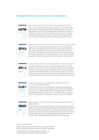Related McKinsey Global Institute publications


                                                                                       French employment 2020: Five priorities for action (March 2012)
McKinsey Global Institute




                                                          McKinsey Global Institute
                                                                                       France’s labor market has been relatively resilient in the face of the global
French employment 2020: Five priorities for action




                                                                                       financial crisis of 2008 and 2009 and of the sovereign-debt crisis, which
                                                                                       gathered full force in 2011. But unemployment has begun to rise again. To
                                                          March 2012




                                                          French employment 2020:
                                                          Five priorities for action
                                                                                       reverse this decline in work, the report finds that to meet even moderate
                                                                                       ambitions for employment and prosperity, France must create more than
                                                                                       twice as many net new jobs annually as it did during the past 20 years.




                                                                                       Help wanted: The future of work in advanced economies (January 2012)
McKinsey Global Institute




                                                          McKinsey Global Institute
                                                                                       Some 40 million workers across advanced economies are unemployed.
Help wanted: The future of work in advanced economies




                                                                                       With many nations still facing weak demand, hiring has been restrained. To
                                                                                       help develop appropriate new responses, MGI examines five trends that
                                                          March 2012




                                                          Help wanted:
                                                          The future of work in
                                                          advanced economies           are influencing employment levels and shaping how work is done and jobs
                                                          Discussion paper             are created: technology and the changing nature of work; skill mismatches;
                                                                                       geographic mismatches; untapped talent; and disparity in income growth.




                                                                                       An economy that works: Job creation and America’s future (June 2011)
                                                          McKinsey Global Institute
                                                                                       For the United States to return to the employment level before the 2008
                                                                                       recession – finding work for the currently unemployed and accommodating
                                                                                       new entrants into the labor force this decade – the US economy will need
                                                          June 2011




                                                          An economy that works:
                                                          Job creation and
                                                          America’s future             to create 21 million jobs by 2020, according to MGI’s analysis. The report
                                                                                       analyzes the causes of slow job creation in the period before the recession
                                                                                       and during the recovery, and the implications of these forces for job growth.




                                                                                       Growth and renewal in the United States: Retooling America’s
                                                          McKinsey Global Institute
                                                                                       economic engine (February 2011)
                                                                                       As baby boomers retire and the female labor participation rate plateaus,
                                                                                       increases in the workforce will no longer provide the lift to US growth that
                                                          February 2011




                                                          Growth and renewal in the
                                                          United States: Retooling
                                                          America’s economic engine    they once did. To match the GDP growth of the past 20 years, US labor
                                                                                       productivity growth needs to grow from 1.7 percent a year to 2.3 percent.
                                                                                       That’s an acceleration of 34 percent to a rate not seen since the 1960s.




                                                                                       Beyond austerity: A path to economic growth and renewal in Europe
                                                          McKinsey Global Institute
                                                                                       (October 2010)
                                                                                       Europe faces pressures on GDP growth at a time when scope to stimulate
                                                                                       growth from public funds is limited by high debt and deficit levels. The threat
                                                          October 2010




                                                          Beyond austerity:
                                                          A path to economic
                                                          growth and renewal
                                                          in Europe
                                                                                       to growth is unlikely to dissipate soon, and significant imbalances in labor
                                                                                       costs and current account positions between European economies intensify
                                                                                       the strain. This report sets out a detailed agenda for European structural
                                                                                       reform based on analysis of existing best practice within the region.




                                                        www.mckinsey.com/mgi
                                                        eBook versions of selected MGI reports are available at MGI’s
                                                        Web site, Amazon’s Kindle bookstore, and Apple’s iBookstore.
                                                        Download and listen to MGI podcasts on iTunes or at
                                                        www.mckinsey.com/mgi/publications/multimedia/
 