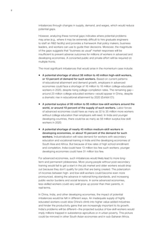 2




    imbalances through changes in supply, demand, and wages, which would reduce
    potential gaps.

    However, analyzing these nominal gaps indicates where potential problems
    may arise (e.g., where it may be extremely difficult to hire graduate engineers
    to staff an R&D facility) and provides a framework that policy makers, business
    leaders, and workers can use to guide their decisions. Moreover, the magnitude
    of the gaps suggests that “business as usual” market responses will be
    insufficient to prevent adverse outcomes for millions of workers in advanced and
    developing economies. A concerted public and private effort will be required on
    multiple fronts.

    The most significant imbalances that would arise in the momentum case include:

    ƒƒ A potential shortage of about 38 million to 40 million high‑skill workers,
       or 13 percent of demand for such workers. Based on current patterns
       of educational attainment and demand growth, employers in advanced
       economies could face a shortage of 16 million to 18 million college-educated
       workers in 2020, despite rising college-completion rates. The remaining gap—
       around 23 million college-educated workers—would appear in China, despite
       a dramatic rise in educational attainment by 2020 (Exhibit E1).

    ƒƒ A potential surplus of 90 million to 95 million low‑skill workers around the
       world, or around 10 percent of the supply of such workers. Labor forces
       of advanced economies could have as many as 32 to 35 million more workers
       without college education than employers will need. In India and younger
       developing countries, there could be as many as 58 million surplus low‑skill
       workers in 2020.

    ƒƒ A potential shortage of nearly 45 million medium-skill workers in
       developing economies, or about 15 percent of the demand for such
       workers. Industrialization will raise demand for workers with secondary
       education and vocational training in India and the developing economies of
       South Asia and Africa. But because of low rates of high school enrollment
       and completion, India could have 13 million too few such workers; younger
       developing economies could have 31 million too few.

    For advanced economies, such imbalances would likely lead to more long-
    term and permanent joblessness. More young people without post-secondary
    training would fail to get a start in the job market and older workers would drop
    out because they don’t qualify for jobs that are being created. The polarization
    of incomes between high‑ and low‑skill workers could become even more
    pronounced, slowing the advance in national living standards, and increasing
    public-sector burdens and social tensions. In some advanced economies,
    less‑skilled workers could very well grow up poorer than their parents, in
    real terms.

    In China, India, and other developing economies, the impact of potential
    imbalances would be felt in different ways. An inadequate supply of highly
    educated workers could slow China’s climb into higher value-added industries
    and hinder the productivity gains that are increasingly important to its growth.
    India’s problems will be different—the projected surplus of low‑skill workers would
    imply millions trapped in subsistence agriculture or in urban poverty. This picture
    could be mirrored in other South Asian economies and in sub-Saharan Africa.
 