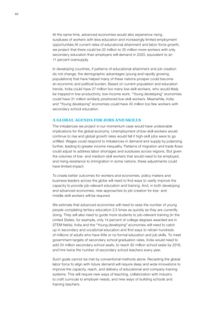 10




     At the same time, advanced economies would also experience rising
     surpluses of workers with less education and increasingly limited employment
     opportunities At current rates of educational attainment and labor force growth,
     we project that there could be 32 million to 35 million more workers with only
     secondary education than employers will demand in 2020, equivalent to an
     11 percent oversupply.

     In developing countries, if patterns of educational attainment and job creation
     do not change, the demographic advantages (young and rapidly growing
     populations) that have helped many of these nations prosper could become
     an economic and political burden. Based on current population and education
     trends, India could have 27 million too many low‑skill workers, who would likely
     be trapped in low-productivity, low-income work. “Young developing” economies
     could have 31 million similarly positioned low‑skill workers. Meanwhile, India
     and “Young developing” economies could have 45 million too few workers with
     secondary school education.


     A GLOBAL AGENDA FOR JOBS AND SKILLS
     The imbalances we project in our momentum case would have undesirable
     implications for the global economy. Unemployment of low‑skill workers would
     continue to rise and global growth rates would fall if high‑skill jobs were to go
     unfilled. Wages could respond to imbalances in demand and supply by polarizing
     further, leading to greater income inequality. Patterns of migration and trade flows
     could adjust to address labor shortages and surpluses across regions. But given
     the volumes of low- and medium‑skill workers that would need to be employed,
     and rising resistance to immigration in some nations, these adjustments could
     have limited impact.

     To create better outcomes for workers and economies, policy makers and
     business leaders across the globe will need to find ways to vastly improve the
     capacity to provide job-relevant education and training. And, in both developing
     and advanced economies, new approaches to job creation for low- and
     middle‑skill workers will be required.

     We estimate that advanced economies will need to raise the number of young
     people completing tertiary education 2.5 times as quickly as they are currently
     doing. They will also need to guide more students to job-relevant training (in the
     United States, for example, only 14 percent of college degrees awarded are in
     STEM fields). India and the “Young developing” economies will need to catch
     up in secondary and vocational education and find ways to retrain hundreds
     of millions of adults who have little or no formal education and job skills. To meet
     government targets of secondary school graduation rates, India would need to
     add 34 million secondary school seats, to reach 82 million school seats by 2016,
     and hire twice the number of secondary school teachers every year.

     Such goals cannot be met by conventional methods alone. Recasting the global
     labor force to align with future demand will require deep and wide innovations to
     improve the capacity, reach, and delivery of educational and company training
     systems. This will require new ways of teaching, collaboration with industry
     to craft curricula to employer needs, and new ways of building schools and
     training teachers.
 