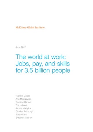 McKinsey Global Institute




June 2012




The world at work:
Jobs, pay, and skills
for 3.5 billion people


Richard Dobbs
Anu Madgavkar
Dominic Barton
Eric Labaye
James Manyika
Charles Roxburgh
Susan Lund
Siddarth Madhav
 