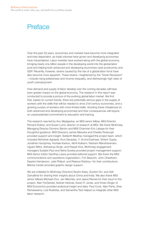 McKinsey Global Institute
The world at work: Jobs, pay, and skills for 3.5 billion people




                 Preface


                 Over the past 30 years, economies and markets have become more integrated
                 and inter-dependent, as trade volumes have grown and developing economies
                 have industrialized. Labor markets have evolved along with the global economy,
                 bringing nearly one billion people in the developing world into the global labor
                 pool and helping both advanced and developing economies raise productivity and
                 GDP. Recently, however, strains caused by the rise of a global labor force have
                 also become more apparent. These strains—heightened by the “Great Recession”
                 —include rising joblessness and income inequality, and distressingly high rates of
                 youth unemployment.

                 How demand and supply of labor develop over the coming decades will have
                 even greater impact on the global economy. The research in this report was
                 conducted to provide a picture of the evolving global labor market. We find
                 that, based on current trends, there are potentially serious gaps in the supply of
                 workers with the skills that will be needed to drive 21st-century economies, and a
                 growing surplus of workers with more limited skills. Avoiding these imbalances (in
                 both advanced and developing economies) and their consequences will require
                 an unprecedented commitment to education and training.

                 The research was led by Anu Madgavkar, an MGI senior fellow, MGI Director
                 Richard Dobbs, and Susan Lund, director of research at MGI. We thank McKinsey
                 Managing Director Dominic Barton and MGI Chairman Eric Labaye for their
                 thoughtful guidance. MGI Directors James Manyika and Charles Roxburgh
                 provided support and insight. Siddarth Madhav managed the project team, which
                 included Abhishek Agrawal, Arun Devadas, Y. Arvind Eashwar, Shishir Gupta,
                 Jonathan Humphrey, Kuntala Karkun, Akhil Kulkarni, Resham Mansharamani,
                 Ujjyaini Mitra, Aishwarya Singh, and Paayal Vora. McKinsey engagement
                 managers Sudipto Paul and Neha Sureka provided project management support.
                 MGI Senior Editor Geoffrey Lewis provided editorial support. We thank the MGI
                 communications and operations organization—Tim Beacom, John Cheetham,
                 Deadra Henderson, Julie Philpot, and Rebeca Robboy—for their contributions.
                 Marisa Carder provided graphic design support.

                 We are indebted to McKinsey Directors Noshir Kaka, Gordon Orr, and Adil
                 Zainulbhai for sharing their insights about China and India. We also thank MGI
                 senior fellows Michael Chui, Jan Mischke, and Jaana Remes for their input to this
                 project. Alan FitzGerald, Akshat Harbola, Karen P. Jones, and Vivien Singer of
                 MGI Economics provided analytical insight and data. Paul Cook, Alan Parte, Sree
                 Ramaswamy, Lize Roelofse, and Samantha Test helped us integrate other MGI
                 labor research.
 