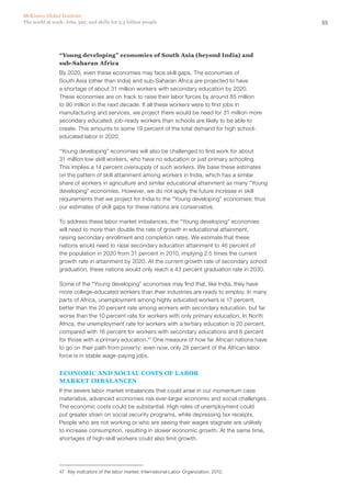 McKinsey Global Institute
The world at work: Jobs, pay, and skills for 3.5 billion people                                      55




                “Young developing” economies of South Asia (beyond India) and
                sub-Saharan Africa
                By 2020, even these economies may face skill gaps. The economies of
                South Asia (other than India) and sub-Saharan Africa are projected to have
                a shortage of about 31 million workers with secondary education by 2020.
                These economies are on track to raise their labor forces by around 85 million
                to 90 million in the next decade. If all these workers were to find jobs in
                manufacturing and services, we project there would be need for 31 million more
                secondary educated, job-ready workers than schools are likely to be able to
                create. This amounts to some 19 percent of the total demand for high school-
                educated labor in 2020.

                “Young developing” economies will also be challenged to find work for about
                31 million low‑skill workers, who have no education or just primary schooling.
                This implies a 14 percent oversupply of such workers. We base these estimates
                on the pattern of skill attainment among workers in India, which has a similar
                share of workers in agriculture and similar educational attainment as many “Young
                developing” economies. However, we do not apply the future increase in skill
                requirements that we project for India to the “Young developing” economies; thus
                our estimates of skill gaps for these nations are conservative.

                To address these labor market imbalances, the “Young developing” economies
                will need to more than double the rate of growth in educational attainment,
                raising secondary enrollment and completion rates. We estimate that these
                nations would need to raise secondary education attainment to 46 percent of
                the population in 2020 from 31 percent in 2010, implying 2.5 times the current
                growth rate in attainment by 2020. At the current growth rate of secondary school
                graduation, these nations would only reach a 43 percent graduation rate in 2030.

                Some of the “Young developing” economies may find that, like India, they have
                more college-educated workers than their industries are ready to employ. In many
                parts of Africa, unemployment among highly educated workers is 17 percent,
                better than the 20 percent rate among workers with secondary education, but far
                worse than the 10 percent rate for workers with only primary education. In North
                Africa, the unemployment rate for workers with a tertiary education is 20 percent,
                compared with 16 percent for workers with secondary educations and 8 percent
                for those with a primary education.47 One measure of how far African nations have
                to go on their path from poverty: even now, only 28 percent of the African labor
                force is in stable wage-paying jobs.


                ECONOMIC AND SOCIAL COSTS OF LABOR
                MARKET IMBALANCES
                If the severe labor market imbalances that could arise in our momentum case
                materialize, advanced economies risk ever-larger economic and social challenges.
                The economic costs could be substantial. High rates of unemployment could
                put greater strain on social security programs, while depressing tax receipts.
                People who are not working or who are seeing their wages stagnate are unlikely
                to increase consumption, resulting in slower economic growth. At the same time,
                shortages of high-skill workers could also limit growth.




                47	 Key indicators of the labor market, International Labor Organization, 2012.
 