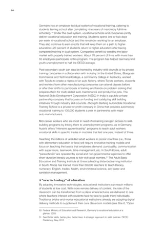 60




     Germany has an employer-led dual system of vocational training, catering to
     students leaving school after completing nine years of mandatory full-time
     schooling. 50 Under the dual system, vocational schools and companies jointly
     deliver vocational education and training. Students spend one or two days
     per week in vocational school and the remainder working for an employer.
     They also continue to earn credits that will keep them on a path to higher
     education—20 percent of students return to higher education after having
     completed training in dual system. Companies benefit by seeding the labor
     market with properly trained workers. About 70 percent of firms with more than
     50 employees participate in this program. The program has helped Germany limit
     youth unemployment to half the OECD average.

     Post-secondary youth can also be trained by industry‑skill councils or by private
     training companies in collaboration with industry. In the United States, Bluegrass
     Commercial and Technical College, a community college in Kentucky, worked
     with Toyota to create a replica of an auto factory, where Toyota workers, students
     and workers from other manufacturing companies can attend classes before
     or after their shifts to participate in training and hands-on problem solving that
     prepares them for multi-skilled auto maintenance and production jobs. The
     National Skills Development Corporation (NSDC) in India is a public-private
     partnership company that focuses on funding and catalyzing skill building
     initiatives through industry skill-councils. Zhongzhi Beifang Automobile Vocational
     Training School is a private for-profit company in China that provides automotive
     vocational training to 100,000 students a year in partnership with major
     auto manufacturers.

     Mid-career workers who are most in need of retraining can gain access to skill-
     building programs by linking them to unemployment programs, as in Germany.
     Austria offers “intensive apprenticeship” programs to teach adult workers
     vocational skills in specific trades in modules that last one year, instead of three.

     Reaching the millions of unskilled adult workers in poorer countries (i.e., those
     with elementary education or less) will require innovative training models and
     focus on teaching the basics that employers demand: punctuality, communication
     with supervisors, teamwork, time-management, etc. In South Korea, adult
     “paraschools” are operated by social and non‑governmental agencies to offer
     short-duration literacy courses to low-skill adult workers.51 The Adult Basic
     Education and Training Institute at Unisa (a leading distance learning institution
     in South Africa) has trained more than 60,000 teachers to teach literacy,
     numeracy, English, trades, health, environmental science, and water and
     sanitation management.

     A “new technology” of education
     By adopting innovative technologies, educational institutions can reach millions
     of students at low cost. With more remote delivery of content, the role of the
     classroom can be transformed from a place where lectures are delivered to one
     where teachers interact with students face-to-face to guide them individually.
     Traditional bricks-and-mortar educational institutions already are adopting digital
     delivery methods to supplement their core classroom models (see Box 6, “Open

     50	 Federal Ministry of Education and Research, Germany’s vocational education at a
         glance, 2003.
     51	 See Better skills, better jobs, better lives: A strategic approach to skills policies, OECD
         Publishing, May 2012.
 