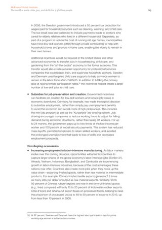 McKinsey Global Institute
The world at work: Jobs, pay, and skills for 3.5 billion people                                             63




                    In 2006, the Swedish government introduced a 50 percent tax deduction for
                    wages paid for household services such as cleaning, washing, and child care.
                    The tax break was later extended to include payments made to workers who
                    cared for elderly relatives who lived in a different household. Separately, as
                    part of a program to reduce the cost of running old age homes, municipalities
                    have hired low-skill workers (often through private contractors) to help with
                    household chores and provide in-home care, enabling the elderly to remain in
                    their own homes.

                    Additional incentives would be required in the United States and other
                    advanced economies to transfer jobs in housekeeping, child care, and
                    gardening from the “off-the-books” economy to the formal economy. This
                    transfer would also create a market opportunity for professional services
                    companies that could place, train, and supervise household workers. Sweden
                    and Denmark used targeted child care supports to help convince women to
                    remain in the labor force after childbirth. In addition to fulfilling the primary
                    goal of raising female participation rates,55 the incentives helped create a large
                    number of low‑skill jobs in child care.

                ƒƒ Subsidies for job preservation and creation. Government incentives
                   can facilitate job creation for low-skill workers and reduce job losses in
                   economic downturns. Germany, for example, has made the explicit decision
                   to subsidize employment, rather than simply pay unemployment benefits
                   to avoid the economic and social costs of high joblessness. This includes
                   the mini-job program as well as the ‘Kurzarbeit’ job-sharing system. Job
                   sharing encourages companies to reduce working hours to adjust for falling
                   demand during economic downturns, rather than laying off workers. For up
                   to 24 months, the government pays up to two-thirds of the lost income per
                   worker and 100 percent of social security payments. This system has reduced
                   mass layoffs, permitted employers to retain skilled workers, and avoided
                   the prolonged unemployment that leads to loss of skills and decreases
                   employment prospects.

                Developing economies
                ƒƒ Increasing employment in labor-intensive manufacturing. As labor markets
                   evolve over the coming decades, opportunities will arise for countries to
                   capture larger shares of the global economy’s labor-intensive jobs (Exhibit 37).
                   Already, Vietnam, Indonesia, Bangladesh, and Cambodia are experiencing
                   growth in labor-intensive industries, because of the cost advantages these
                   nations now offer. Countries also create more jobs when they move up the
                   value chain—exporting finished goods, rather than raw material or intermediate
                   products. For example, China’s finished textile exports generate 2.5 times
                   as many jobs per dollar of output as raw material exports. Similarly, 90 to
                   95 percent of Chinese rubber exports are now in the form of finished goods
                   (e.g., tires) compared with only 15 to 20 percent of Indonesian rubber exports.
                   Côte d’Ivoire and Ghana cut export taxes on processed foods, helping to raise
                   the proportion of processed cocoa to 40 to 50 percent of exports in 2010, up
                   from less than 10 percent in 2000.




                55	 At 87 percent, Sweden and Denmark have the highest labor participation rate for prime
                    working-age women in advanced economies.
 