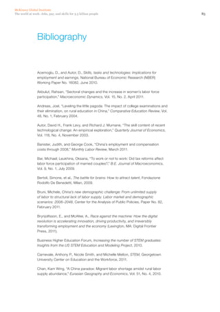 McKinsey Global Institute
The world at work: Jobs, pay, and skills for 3.5 billion people                                        85




                 Bibliography


                 Acemoglu, D., and Autor, D., Skills, tasks and technologies: Implications for
                 employment and earnings, National Bureau of Economic Research (NBER)
                 Working Paper No. 16082, June 2010.

                 Akbulut, Rahsan, “Sectoral changes and the increase in women’s labor force
                 participation,” Macroeconomic Dynamics, Vol. 15, No. 2, April 2011.

                 Andreas, Joel, “Leveling the little pagoda: The impact of college examinations and
                 their elimination, on rural education in China,” Comparative Education Review, Vol.
                 48, No. 1, February 2004.

                 Autor, David H., Frank Levy, and Richard J. Murnane, “The skill content of recent
                 technological change: An empirical exploration,” Quarterly Journal of Economics,
                 Vol. 118, No. 4, November 2003.

                 Banister, Judith, and George Cook, “China’s employment and compensation
                 costs through 2008,” Monthly Labor Review, March 2011.

                 Bar, Michael; Leukhina, Oksana, “To work or not to work: Did tax reforms affect
                 labor force participation of married couples?,” B.E. Journal of Macroeconomics,
                 Vol. 9, No. 1, July 2009.

                 Bertoli, Simone, et al., The battle for brains: How to attract talent, Fondazione
                 Rodolfo De Benedetti, Milan, 2009.

                 Bruni, Michele, China’s new demographic challenge: From unlimited supply
                 of labor to structural lack of labor supply. Labor market and demographic
                 scenarios: 2008–2048, Center for the Analysis of Public Policies, Paper No. 82,
                 February 2011.

                 Brynjolfsson, E., and McAfee, A., Race against the machine: How the digital
                 revolution is accelerating innovation, driving productivity, and irreversibly
                 transforming employment and the economy (Lexington, MA: Digital Frontier
                 Press, 2011).

                 Business Higher Education Forum, Increasing the number of STEM graduates:
                 Insights from the US STEM Education and Modeling Project, 2010.

                 Carnevale, Anthony P., Nicole Smith, and Michelle Melton, STEM, Georgetown
                 University Center on Education and the Workforce, 2011.

                 Chan, Kam Wing, “A China paradox: Migrant labor shortage amidst rural labor
                 supply abundance,” Eurasian Geography and Economics, Vol. 51, No. 4, 2010.
 
