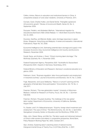 86




     Collino, Ambra, Returns to education and institutional barriers in China: A
     comparative analysis of rural-urban residents, University of Florence, 2011.

     Corrado, Carol, Charles Hulten, and Daniel Sichel, “Intangible capital and
     US economic growth,” Review of Income and Wealth, Series 55, No. 3,
     September 2009.

     Docquier, Frédéric, and Abdeslam Marfouk, “International migration by
     educational attainment (1990–2000) Release 1.1,” World Bank Economic Review,
     Vol. 22, 2005.

     Ducanes, Geoffrey, and Manolo Abella, Labor shortage responses in Japan,
     Korea, Singapore, Hong Kong and Malaysia: A review and evaluation, International
     Publications, Paper No. 50, 2008.

     Economist Intelligence Unit, Estimating potential labor shortage and supply in the
     European Economic Area, Economist Intelligence Unit Country and Economic
     Research, November 2009.

     Farrell, Diana, and Andrew J. Grant, “China’s looming talent shortage,” The
     McKinsey Quarterly, No. 4, November 2005.

     Federal Employment Agency, Perspektive 2025—Fachkräfte für Deutschland
     (Perspective 2025—Experts in Germany), Nuremberg, 2010.

     Federal Ministry of Education and Research, Germany’s vocational education at a
     glance, 2003.

     Feldmann, Horst, “Business regulation, labor force participation and employment
     in industrial countries,” Journal of Economics and Business, Vol. 61, No. 3, 2009.

     Fogli, Alessandra, and Laura Veldkamp, “Nature or nurture? Learning and the
     geography of female labor force participation,” Econometrica, Vol. 79, No. 4,
     July 2011.

     Freeman, Richard, “The new global labor market,” University of Wisconsin-
     Madison, Institute for Research on Poverty, Focus, Vol. 26, No. 1, Summer-
     Fall 2008.

     Freeman, Richard, The great doubling: The challenge of the new global
     labor market, Department of Economics, University of California, Berkeley,
     August 2006.

     Fu, Xiaolan, and V. N. Balasubramanyam, “Exports, foreign direct investment and
     employment: The case of China,” The World Economy, Vol. 28, No. 4, April 2005.
     Georgetown University Center on Education and the Workforce, STEM, 2011.

     Giles, John, Dewen Wang, and Wei Cai, The labor supply and retirement behavior
     of China’s older workers and elderly in comparative perspective, World Bank,
     Policy Research Working Paper No. 5853, October 2011.

     Glyn, Andrew, Explaining labor’s declining share of national income,
     Intergovernmental Group of Twenty-Four, G-24 Policy Brief No. 4, 2007.
 