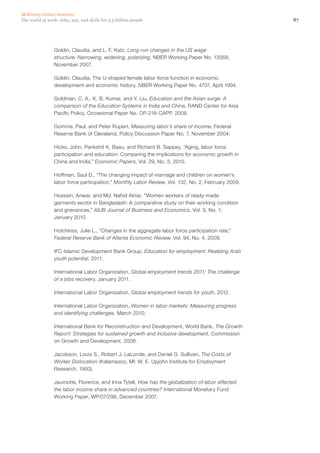 McKinsey Global Institute
The world at work: Jobs, pay, and skills for 3.5 billion people                                     87




                Goldin, Claudia, and L. F. Katz, Long-run changes in the US wage
                structure: Narrowing, widening, polarizing, NBER Working Paper No. 13568,
                November 2007.

                Goldin, Claudia, The U-shaped female labor force function in economic
                development and economic history, NBER Working Paper No. 4707, April 1994.

                Goldman, C. A., K. B. Kumar, and Y. Liu, Education and the Asian surge: A
                comparison of the Education Systems in India and China, RAND Center for Asia
                Pacific Policy, Occasional Paper No. OP-218-CAPP, 2008.

                Gomme, Paul, and Peter Rupert, Measuring labor’s share of income, Federal
                Reserve Bank of Cleveland, Policy Discussion Paper No. 7, November 2004.

                Hicks, John, Parikshit K. Basu, and Richard B. Sappey, “Aging, labor force
                participation and education: Comparing the implications for economic growth in
                China and India,” Economic Papers, Vol. 29, No. 3, 2010.

                Hoffman, Saul D., “The changing impact of marriage and children on women’s
                labor force participation,” Monthly Labor Review, Vol. 132, No. 2, February 2009.

                Hossain, Anwar, and Md. Nahid Aktar, “Women workers of ready-made
                garments sector in Bangladesh: A comparative study on their working condition
                and grievances,” AIUB Journal of Business and Economics, Vol. 9, No. 1,
                January 2010.

                Hotchkiss, Julie L., “Changes in the aggregate labor force participation rate,”
                Federal Reserve Bank of Atlanta Economic Review, Vol. 94, No. 4, 2009.

                IFC-Islamic Development Bank Group, Education for employment: Realizing Arab
                youth potential, 2011.

                International Labor Organization, Global employment trends 2011: The challenge
                of a jobs recovery, January 2011.

                International Labor Organization, Global employment trends for youth, 2012.

                International Labor Organization, Women in labor markets: Measuring progress
                and identifying challenges, March 2010.

                International Bank for Reconstruction and Development, World Bank, The Growth
                Report: Strategies for sustained growth and inclusive development, Commission
                on Growth and Development, 2008.

                Jacobson, Louis S., Robert J. LaLonde, and Daniel G. Sullivan, The Costs of
                Worker Dislocation (Kalamazoo, MI: W. E. Upjohn Institute for Employment
                Research, 1993).

                Jaumotte, Florence, and Irina Tytell, How has the globalization of labor affected
                the labor income share in advanced countries? International Monetary Fund
                Working Paper, WP/07/298, December 2007.
 