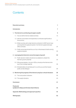 McKinsey Global Institute
Internet matters: The Net’s sweeping impact on growth, jobs, and prosperity




                 Contents



                 Executive summary                                                                   1


                 Introduction                                                                        7


                 1. The Internet is contributing strongly to wealth                                  9

                    1.1. How we define Internet-related activities                                  10

                    1.2. Internet consumption and expenditure contributes significantly to
                         the economy                                                                11

                    1.3. While countries with a high Internet contribution to GDP tend to have
                         a strong Internet supply ecosystem, the Internet supply landscape
                         offers contrasts                                                           24

                    1.4. Public and private should focus on four critical areas to build a strong
                         supply ecosystem                                                           28


                 2. Leveraging the Internet to revive the engine of growth                          33

                    2.1. Public decision makers should act as catalysts to unleash the
                         Internet’s growth potential                                                33

                    2.2. All business leaders, not just e-CEOs, should put the Internet at the
                         top of their strategic agenda                                              36

                    2.3. All stakeholders should take part in a continuous and fact-based
                         public-private dialogue                                                    38


                 3. Monitoring the progress of the Internet using four critical indicators          39

                    3.1 The consumption indicators                                                  39

                    3.2 The supply indicators                                                       40


                 Conclusion                                                                         41


                 Postscript
                 by Martin N. Baily and Christian Saint-Etienne                                     42


                 Appendix: Methodology and approach specifics                                       45


                 Bibliography                                                                       55
 