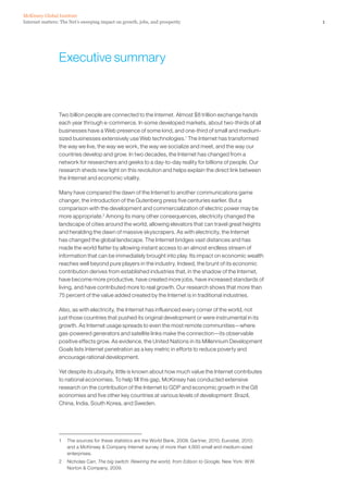 McKinsey Global Institute
Internet matters: The Net’s sweeping impact on growth, jobs, and prosperity                                      1




                 Executive summary



                 Two billion people are connected to the Internet. Almost $8 trillion exchange hands
                 each year through e-commerce. In some developed markets, about two-thirds of all
                 businesses have a Web presence of some kind, and one-third of small and medium-
                 sized businesses extensively use Web technologies.1 The Internet has transformed
                 the way we live, the way we work, the way we socialize and meet, and the way our
                 countries develop and grow. In two decades, the Internet has changed from a
                 network for researchers and geeks to a day-to-day reality for billions of people. Our
                 research sheds new light on this revolution and helps explain the direct link between
                 the Internet and economic vitality.

                 Many have compared the dawn of the Internet to another communications game
                 changer, the introduction of the Gutenberg press five centuries earlier. But a
                 comparison with the development and commercialization of electric power may be
                 more appropriate.2 Among its many other consequences, electricity changed the
                 landscape of cities around the world, allowing elevators that can travel great heights
                 and heralding the dawn of massive skyscrapers. As with electricity, the Internet
                 has changed the global landscape. The Internet bridges vast distances and has
                 made the world flatter by allowing instant access to an almost endless stream of
                 information that can be immediately brought into play. Its impact on economic wealth
                 reaches well beyond pure players in the industry. Indeed, the brunt of its economic
                 contribution derives from established industries that, in the shadow of the Internet,
                 have become more productive, have created more jobs, have increased standards of
                 living, and have contributed more to real growth. Our research shows that more than
                 75 percent of the value added created by the Internet is in traditional industries.

                 Also, as with electricity, the Internet has influenced every corner of the world, not
                 just those countries that pushed its original development or were instrumental in its
                 growth. As Internet usage spreads to even the most remote communities—where
                 gas-powered generators and satellite links make the connection—its observable
                 positive effects grow. As evidence, the United Nations in its Millennium Development
                 Goals lists Internet penetration as a key metric in efforts to reduce poverty and
                 encourage rational development.

                 Yet despite its ubiquity, little is known about how much value the Internet contributes
                 to national economies. To help fill this gap, McKinsey has conducted extensive
                 research on the contribution of the Internet to GDP and economic growth in the G8
                 economies and five other key countries at various levels of development: Brazil,
                 China, India, South Korea, and Sweden.




                 1   The sources for these statistics are the World Bank, 2009; Gartner, 2010; Eurostat, 2010;
                     and a McKinsey & Company Internet survey of more than 4,800 small and medium-sized
                     enterprises.
                 2   Nicholas Carr, The big switch: Rewiring the world, from Edison to Google, New York: W.W.
                     Norton & Company, 2009.
 