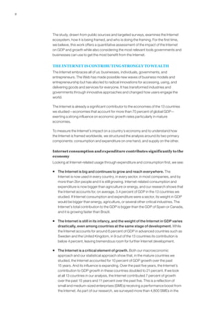 2




    The study, drawn from public sources and targeted surveys, examines the Internet
    ecosystem, how it is being framed, and who is doing the framing. For the first time,
    we believe, this work offers a quantitative assessment of the impact of the Internet
    on GDP and growth while also considering the most relevant tools governments and
    businesses can use to get the most benefit from the Internet.


    THE INTERNET IS CONTRIBUTING STRONGLY TO WEALTH
    The Internet embraces all of us: businesses, individuals, governments, and
    entrepreneurs. The Web has made possible new waves of business models and
    entrepreneurship but has also led to radical innovations for accessing, using, and
    delivering goods and services for everyone. It has transformed industries and
    governments through innovative approaches and changed how users engage the
    world.

    The Internet is already a significant contributor to the economies of the 13 countries
    we studied—economies that account for more than 70 percent of global GDP—
    exerting a strong influence on economic growth rates particularly in mature
    economies.

    To measure the Internet’s impact on a country’s economy and to understand how
    the Internet is framed worldwide, we structured the analysis around its two primary
    components: consumption and expenditure on one hand, and supply on the other.

    Internet consumption and expenditure contributes significantly to the
    economy
    Looking at Internet-related usage through expenditure and consumption first, we see:

    ƒ The Internet is big and continues to grow and reach everywhere. The
      Internet is now used in every country, in every sector, in most companies, and by
      more than 2bn people and it is still growing. Internet-related consumption and
      expenditure is now bigger than agriculture or energy, and our research shows that
      the Internet accounts for, on average, 3.4 percent of GDP in the 13 countries we
      studied. If Internet consumption and expenditure were a sector, its weight in GDP
      would be bigger than energy, agriculture, or several other critical industries. The
      Internet’s total contribution to the GDP is bigger than the GDP of Spain or Canada,
      and it is growing faster than Brazil.

    ƒ The Internet is still in its infancy, and the weight of the Internet in GDP varies
      drastically, even among countries at the same stage of development. While
      the Internet accounts for around 6 percent of GDP in advanced countries such as
      Sweden and the United Kingdom, in 9 out of the 13 countries its contribution is
      below 4 percent, leaving tremendous room for further Internet development.

    ƒ The Internet is a critical element of growth. Both our macroeconomic
      approach and our statistical approach show that, in the mature countries we
      studied, the Internet accounted for 10 percent of GDP growth over the past
      15 years. And its influence is expanding. Over the past five years, the Internet’s
      contribution to GDP growth in these countries doubled to 21 percent. If we look
      at all 13 countries in our analysis, the Internet contributed 7 percent of growth
      over the past 15 years and 11 percent over the past five. This is a reflection of
      small and medium-sized enterprises (SMEs) receiving a performance boost from
      the Internet. As part of our research, we surveyed more than 4,800 SMEs in the
 