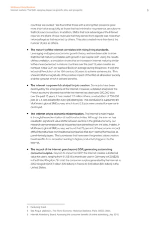McKinsey Global Institute
Internet matters: The Net’s sweeping impact on growth, jobs, and prosperity                                         3




                    countries we studied.3 We found that those with a strong Web presence grew
                    more than twice as quickly as those that had minimal or no presence, an outcome
                    that holds across sectors. In addition, SMEs that took advantage of the Internet
                    reported the share of total revenues that they earned from exports was more than
                    twice as large as that reported by others. They also created more than twice the
                    number of jobs as others.

                ƒ The maturity of the Internet correlates with rising living standards.
                  Leveraging endogenous economic growth theory, we have been able to show
                  that Internet maturity correlates with growth in per capita GDP. Using the results
                  of the correlation, a simulation shows that an increase in Internet maturity similar
                  to the one experienced in mature countries over the past 15 years creates an
                  increase in real GDP per capita of $500 on average during this period. It took the
                  Industrial Revolution of the 19th century 50 years to achieve same results.4 This
                  shows both the magnitude of the positive impact of the Web at all levels of society
                  and the speed at which it delivers benefits.

                ƒ The Internet is a powerful catalyst for job creation. Some jobs have been
                  destroyed by the emergence of the Internet. However, a detailed analysis of the
                  French economy showed that while the Internet has destroyed 500,000 jobs
                  over the past 15 years, it has created 1.2 million others, a net addition of 700,000
                  jobs or 2.4 jobs created for every job destroyed. This conclusion is supported by
                  McKinsey’s global SME survey, which found 2.6 jobs were created for every one
                  destroyed.

                ƒ The Internet drives economic modernization. The Internet’s main impact
                  is through the modernization of traditional activities. Although the Internet has
                  resulted in significant value shifts between sectors in the global economy, our
                  research demonstrates that all industries have benefited from the Web. Indeed, in
                  McKinsey’s global SME survey, we found that 75 percent of the economic impact
                  of the Internet arises from traditional companies that don’t define themselves as
                  pure Internet players. The businesses that have seen the greatest value creation
                  have benefits from innovation leading to higher productivity triggered by the
                  Internet.

                ƒ The impact of the Internet goes beyond GDP, generating astonishing
                  consumer surplus. Beyond its impact on GDP, the Internet creates substantial
                  value for users, ranging from €13 ($18) a month per user in Germany to €20 ($28)
                  in the United Kingdom.5 In total, the consumer surplus generated by the Internet in
                  2009 ranged from €7 billion ($10 billion) in France to €46 billion ($64 billion) in the
                  United States.




                3   Excluding Brazil.
                4   See Angus Maddison, The World Economy: Historical Statistics, Paris: OECD, 2003.
                5   Internet Advertising Board, Assessing the consumer benefits of online advertising, July 2010.
 