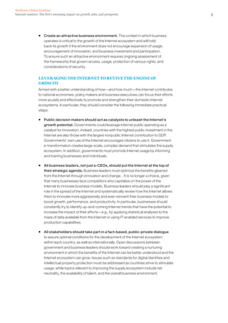 McKinsey Global Institute
Internet matters: The Net’s sweeping impact on growth, jobs, and prosperity                              5




                ƒ Create an attractive business environment. The context in which business
                  operates is critical to the growth of the Internet ecosystem and will hold
                  back its growth if the environment does not encourage expansion of usage,
                  encouragement of innovation, and business investment and participation.
                  To ensure such an attractive environment requires ongoing assessment of
                  the frameworks that govern access, usage, protection of various rights, and
                  considerations of security.


                LEVERAGING THE INTERNET TO REVIVE THE ENGINE OF
                GROWTH
                Armed with a better understanding of how—and how much—the Internet contributes
                to national economies, policy makers and business executives can focus their efforts
                more acutely and effectively to promote and strengthen their domestic Internet
                ecosystems. In particular, they should consider the following immediate practical
                steps:

                ƒ Public decision makers should act as catalysts to unleash the Internet’s
                  growth potential. Governments could leverage Internet public spending as a
                  catalyst for innovation. Indeed, countries with the highest public investment in the
                  Internet are also those with the largest nonpublic Internet contribution to GDP.
                  Governments’ own use of the Internet encourages citizens to use it. Government
                  e-transformation creates large-scale, complex demand that stimulates the supply
                  ecosystem. In addition, governments must promote Internet usage by informing
                  and training businesses and individuals.

                ƒ All business leaders, not just e-CEOs, should put the Internet at the top of
                  their strategic agenda. Business leaders must optimize the benefits gleaned
                  from the Internet through innovation and change. . It is no longer a choice, given
                  that many businesses face competitors who capitalize on the power of the
                  Internet to innovate business models. Business leaders should play a significant
                  role in the spread of the Internet and systematically review how the Internet allows
                  them to innovate more aggressively and even reinvent their business models to
                  boost growth, performance, and productivity. In particular, businesses should
                  constantly try to identify up-and-coming Internet trends that have the potential to
                  increase the impact of their efforts—e.g., by applying statistical analyses to the
                  mass of data available from the Internet or using IT-enabled services to improve
                  production capabilities.

                ƒ All stakeholders should take part in a fact-based, public-private dialogue
                  to assure optimal conditions for the development of the Internet ecosystem
                  within each country, as well as internationally. Open discussions between
                  government and business leaders should work toward creating a nurturing
                  environment in which the benefits of the Internet can be better understood and the
                  Internet ecosystem can grow. Issues such as standards for digital identities and
                  intellectual property protection must be addressed as countries strive to stimulate
                  usage, while topics relevant to improving the supply ecosystem include net
                  neutrality, the availability of talent, and the overall business environment.
 
