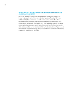 6




    MONITORING THE PROGRESS OF THE INTERNET USING FOUR
    CRITICAL INDICATORS
    Behind our analysis and recommendations are four indicators to measure the
    impact and evolution of the Internet in individual countries. Two, the “e3” index
    and the “iGDP,” focus on Internet expenditures and consumption. The other
    two, the McKinsey Internet Supply Leadership Index and the i4F indicator, track
    supply trends. Our aim is to improve and track them yearly and to review the global
    economy’s progress toward reaping optimal economic benefits from the Internet.
    Also, as we know that our indicators are still imperfect, we encourage “open-source”
    improvements to our methodology. We’ve made public the details and welcome any
    suggestions for refining our approach.
 