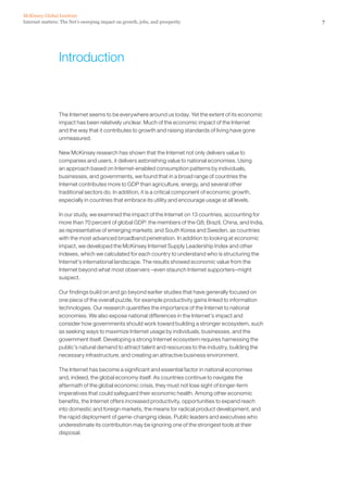McKinsey Global Institute
Internet matters: The Net’s sweeping impact on growth, jobs, and prosperity                              7




                 Introduction



                 The Internet seems to be everywhere around us today. Yet the extent of its economic
                 impact has been relatively unclear. Much of the economic impact of the Internet
                 and the way that it contributes to growth and raising standards of living have gone
                 unmeasured.

                 New McKinsey research has shown that the Internet not only delivers value to
                 companies and users, it delivers astonishing value to national economies. Using
                 an approach based on Internet-enabled consumption patterns by individuals,
                 businesses, and governments, we found that in a broad range of countries the
                 Internet contributes more to GDP than agriculture, energy, and several other
                 traditional sectors do. In addition, it is a critical component of economic growth,
                 especially in countries that embrace its utility and encourage usage at all levels.

                 In our study, we examined the impact of the Internet on 13 countries, accounting for
                 more than 70 percent of global GDP: the members of the G8; Brazil, China, and India,
                 as representative of emerging markets; and South Korea and Sweden, as countries
                 with the most advanced broadband penetration. In addition to looking at economic
                 impact, we developed the McKinsey Internet Supply Leadership Index and other
                 indexes, which we calculated for each country to understand who is structuring the
                 Internet’s international landscape. The results showed economic value from the
                 Internet beyond what most observers –even staunch Internet supporters–might
                 suspect.

                 Our findings build on and go beyond earlier studies that have generally focused on
                 one piece of the overall puzzle, for example productivity gains linked to information
                 technologies. Our research quantifies the importance of the Internet to national
                 economies. We also expose national differences in the Internet’s impact and
                 consider how governments should work toward building a stronger ecosystem, such
                 as seeking ways to maximize Internet usage by individuals, businesses, and the
                 government itself. Developing a strong Internet ecosystem requires harnessing the
                 public’s natural demand to attract talent and resources to the industry, building the
                 necessary infrastructure, and creating an attractive business environment.

                 The Internet has become a significant and essential factor in national economies
                 and, indeed, the global economy itself. As countries continue to navigate the
                 aftermath of the global economic crisis, they must not lose sight of longer-term
                 imperatives that could safeguard their economic health. Among other economic
                 benefits, the Internet offers increased productivity, opportunities to expand reach
                 into domestic and foreign markets, the means for radical product development, and
                 the rapid deployment of game-changing ideas. Public leaders and executives who
                 underestimate its contribution may be ignoring one of the strongest tools at their
                 disposal.
 