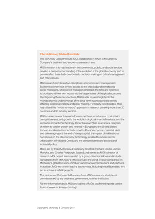 The McKinsey Global Institute
  The McKinsey Global Institute (MGI), established in 1990, is McKinsey &
  Company’s business and economics research arm.

  MGI’s mission is to help leaders in the commercial, public, and social sectors
  develop a deeper understanding of the evolution of the global economy and to
  provide a fact base that contributes to decision making on critical management
  and policy issues.

  MGI research combines two disciplines: economics and management.
  Economists often have limited access to the practical problems facing
  senior managers, while senior managers often lack the time and incentive
  to look beyond their own industry to the larger issues of the global economy.
  By integrating these perspectives, MGI is able to gain insights into the
  microeconomic underpinnings of the long-term macroeconomic trends
  affecting business strategy and policy making. For nearly two decades, MGI
  has utilized this “micro-to-macro” approach in research covering more than 20
  countries and 30 industry sectors.

  MGI’s current research agenda focuses on three broad areas: productivity,
  competitiveness, and growth; the evolution of global financial markets; and the
  economic impact of technology. Recent research has examined a program
  of reform to bolster growth and renewal in Europe and the United States
  through accelerated productivity growth; Africa’s economic potential; debt
  and deleveraging and the end of cheap capital; the impact of multinational
  companies on the US economy; technology-enabled business trends;
  urbanization in India and China; and the competitiveness of sectors and
  industrial policy.

  MGI is led by three McKinsey & Company directors: Richard Dobbs, James
  Manyika, and Charles Roxburgh. Susan Lund serves as MGI’s director of
  research. MGI project teams are led by a group of senior fellows and include
  consultants from McKinsey’s offices around the world. These teams draw on
  McKinsey’s global network of industry and management experts and partners.
  In addition, MGI works with leading economists, including Nobel laureates, who
  act as advisers to MGI projects.

  The partners of McKinsey & Company fund MGI’s research, which is not
  commissioned by any business, government, or other institution.

  Further information about MGI and copies of MGI’s published reports can be
  found at www.mckinsey.com/mgi.




Copyright © McKinsey & Company 2011
 