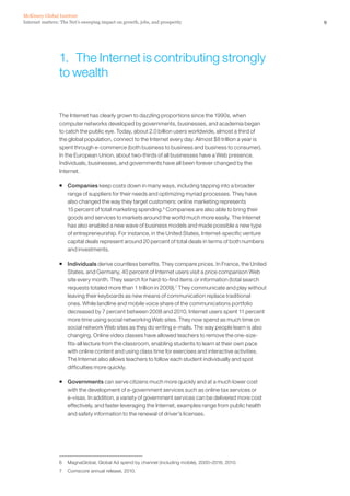 McKinsey Global Institute
Internet matters: The Net’s sweeping impact on growth, jobs, and prosperity                               9




                 1. The Internet is contributing strongly
                 to wealth


                 The Internet has clearly grown to dazzling proportions since the 1990s, when
                 computer networks developed by governments, businesses, and academia began
                 to catch the public eye. Today, about 2.0 billion users worldwide, almost a third of
                 the global population, connect to the Internet every day. Almost $8 trillion a year is
                 spent through e-commerce (both business to business and business to consumer).
                 In the European Union, about two-thirds of all businesses have a Web presence.
                 Individuals, businesses, and governments have all been forever changed by the
                 Internet.

                 ƒ Companies keep costs down in many ways, including tapping into a broader
                   range of suppliers for their needs and optimizing myriad processes. They have
                   also changed the way they target customers: online marketing represents
                   15 percent of total marketing spending.6 Companies are also able to bring their
                   goods and services to markets around the world much more easily. The Internet
                   has also enabled a new wave of business models and made possible a new type
                   of entrepreneurship. For instance, in the United States, Internet-specific venture
                   capital deals represent around 20 percent of total deals in terms of both numbers
                   and investments.

                 ƒ Individuals derive countless benefits. They compare prices. In France, the United
                   States, and Germany, 40 percent of Internet users visit a price comparison Web
                   site every month. They search for hard-to-find items or information (total search
                   requests totaled more than 1 trillion in 2009).7 They communicate and play without
                   leaving their keyboards as new means of communication replace traditional
                   ones. While landline and mobile voice share of the communications portfolio
                   decreased by 7 percent between 2008 and 2010, Internet users spent 11 percent
                   more time using social networking Web sites. They now spend as much time on
                   social network Web sites as they do writing e-mails. The way people learn is also
                   changing. Online video classes have allowed teachers to remove the one-size-
                   fits-all lecture from the classroom, enabling students to learn at their own pace
                   with online content and using class time for exercises and interactive activities.
                   The Internet also allows teachers to follow each student individually and spot
                   difficulties more quickly.

                 ƒ Governments can serve citizens much more quickly and at a much lower cost
                   with the development of e-government services such as online tax services or
                   e-visas. In addition, a variety of government services can be delivered more cost
                   effectively, and faster leveraging the Internet, examples range from public health
                   and safety information to the renewal of driver’s licenses.




                 6   MagnaGlobal, Global Ad spend by channel (including mobile), 2000–2016, 2010.
                 7   Comscore annual release, 2010.
 