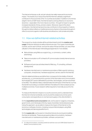 10




     The Internet embraces us all, and yet nobody has really measured its economic
     impact. The results of our study show that the Internet is already a significant
     contributor to the economies of the 13 countries we studied. In addition to its intrinsic
     weight in terms of GDP share, the Internet exerts a strong influence on economic
     dynamics—especially in the more mature countries—through its impact on growth,
     increased standards of living, and job creation. Moreover, beyond this direct
     contribution, the Internet has become a key contributor to the prosperity of nations
     through its indirect effects on traditional economy thanks to the productivity gains it
     offers to economic agents in all industries and all sectors, both private and public.



     1.1. How we define Internet-related activities
     The scope of our study includes all the activities linked to both the creation and
     usage of Internet networks as well as Internet services. Four types of activities are
     covered, and for each of those, we took the value of those activities, pro rata of their
     utilization of the Internet (see methodological appendix for more details):

     ƒ Web activities using Web as a support (e.g., e-commerce, content, online
       advertising)

     ƒ Telecommunication on IP or linked to IP communication (mainly Internet service
       providers)

     ƒ Software and services activities linked to Web (e.g., IT consulting, software
       development)

     ƒ Hardware manufacturers or maintenance providers of Web-specific tools (e.g.,
       computers, smartphones, hardware equipment, servers used for the Internet)

     Internet-related activities as we define them correspond to the totality of Internet
     activities (e.g., e-commerce) and to a portion of the information and communication
     technologies (ICT) sector delineated by activities, technologies, and services linked
     to the Web. This definition likely underestimates the full impact of the Internet, but has
     the benefit of providing a consistent definition that allows for direct analysis across
     multiple economies. Future research will be required to more fully account for the
     impact.

     To measure the Internet’s impact on a country economy and to understand how
     the Internet is framed worldwide, we structured the analysis around two parts:
     consumption and expenditure on one hand and supply on the other (Exhibit 1).

     On the expenditure and consumption side, we focused on usage by companies,
     governments, and individuals of the four types of activities mentioned previously.
     Using this approach, we are able to measure the impact of the Internet on the
     economy on all types of actors, including nonpure Internet players using Web
     technologies and deriving benefits from it.

     On the supply side, we focused on industries that are structuring and enabling
     the Internet worldwide. These are grouped as telecommunications, hardware
     manufacturers or maintenance providers, software, and services.8


     8   For telecommunications, excluding traditional switched voice and GSM (Global System for
         Mobile Communications) voice.
 