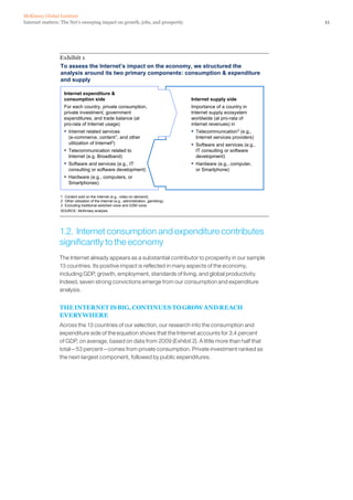 McKinsey Global Institute
Internet matters: The Net’s sweeping impact on growth, jobs, and prosperity                                                 11




                Exhibit 1
                To assess the Internet’s impact on the economy, we structured the
                analysis around its two primary components: consumption & expenditure
                and supply

                   Internet expenditure &
                   consumption side                                                      Internet supply side
                   For each country, private consumption,                                Importance of a country in
                   private investment, government                                        Internet supply ecosystem
                   expenditures, and trade balance (at                                   worldwide (at pro-rata of
                   pro-rata of Internet usage)                                           internet revenues) in
                   ▪   Internet related services                                         ▪   Telecommunication3 (e.g.,
                       (e-commerce, content1, and other                                      Internet services providers)
                       utilization of Internet2)                                         ▪   Software and services (e.g.,
                   ▪   Telecommunication related to                                          IT consulting or software
                       Internet (e.g. Broadband)                                             development)
                   ▪   Software and services (e.g., IT                                   ▪   Hardware (e.g., computer,
                       consulting or software development)                                   or Smartphone)
                   ▪   Hardware (e.g., computers, or
                       Smartphones)

                 1 Content sold on the Internet (e.g., video on demand).
                 2 Other utilization of the Internet (e.g., administration, gambling).
                 3 Excluding traditional switched voice and GSM voice.
                 SOURCE: McKinsey analysis




                1.2. Internet consumption and expenditure contributes
                significantly to the economy
                The Internet already appears as a substantial contributor to prosperity in our sample
                13 countries. Its positive impact is reflected in many aspects of the economy,
                including GDP, growth, employment, standards of living, and global productivity.
                Indeed, seven strong convictions emerge from our consumption and expenditure
                analysis.


                THE INTERNET IS BIG, CONTINUES TO GROW AND REACH
                EVERYWHERE
                Across the 13 countries of our selection, our research into the consumption and
                expenditure side of the equation shows that the Internet accounts for 3.4 percent
                of GDP, on average, based on data from 2009 (Exhibit 2). A little more than half that
                total—53 percent—comes from private consumption. Private investment ranked as
                the next-largest component, followed by public expenditures.
 