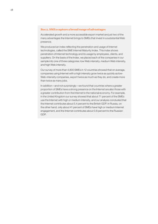 18




     Box 2. SMEs capture a broad range of advantages
     Accelerated growth and a more accessible export market are just two of the
     many advantages the Internet brings to SMEs that invest in a substantial Web
     presence.

     We produced an index reflecting the penetration and usage of Internet
     technologies, called the SME Internet Maturity Index. This index shows
     penetration of Internet technology and its usage by employees, clients, and
     suppliers. On the basis of the Index, we placed each of the companies in our
     sample into one of three categories: low Web intensity, medium Web intensity,
     and high Web intensity.

     Our survey of more than 4,800 SMEs in 12 countries showed that on average,
     companies using Internet with a high intensity grow twice as quickly as low-
     Web-intensity companies, export twice as much as they do, and create more
     than twice as many jobs.

     In addition—and not surprisingly—we found that countries where a greater
     proportion of SMEs have a strong presence on the Internet are also those with
     a greater contribution from the Internet to the national economy. For example,
     in the United Kingdom our survey showed that about 71 percent of the SMEs
     use the Internet with high or medium intensity, and our analysis concluded that
     the Internet contributes about 5.4 percent to the British GDP. In Russia, on
     the other hand, only about 41 percent of SMEs have high or medium Internet
     engagement, and the Internet contributes about 0.8 percent to the Russian
     GDP.
 