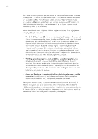 26




     Part of the explanation for this leadership may be the United States’ mixed structure
     among the ICT industries. US companies in the top 250 Internet-related companies
     are spread over all the Internet-related supply domains: 42 percent of revenues
     are hardware, 26 percent are software and services revenues, and 30 percent are
     telecoms revenues (see methodological appendix on McKinsey Internet Supply
     Leadership Index for more details).

     Other components of the McKinsey Internet Supply Leadership Index highlight the
     role played by other countries.

     ƒ The United Kingdom and Sweden companies show the best performance. In
       the performance portion, the United Kingdom and Sweden rank first and second,
       respectively, with the United Kingdom strong in per capita gross income from
       Internet-related companies and in net income per employee in these industries
       and Sweden ahead in dividends paid per capita. This is mainly because of
       the strong performance and importance of their telecoms operators. Indeed,
       telecommunications companies in European countries generally exhibit strong
       performance. For instance, in France, telecoms account for about 60 percent of
       all Internet revenues and in the United Kingdom, 87 percent.

     ƒ With high-growth companies, India and China are catching up fast. India
       is leading in the growth component with China second, followed closely by
       Brazil and South Korea, while Japan is near the bottom of the growth rankings.
       A critical difference appears to be Japan’s inability to monetize its research and
       development expenditures, while companies in the leading countries have done
       better at turning ideas into revenue.

     ƒ Japan and Sweden are investing in the future, but other players are rapidly
       emerging. Innovation is important in Japan and Sweden. Each country has
       strong R&D investments and a high number of patents per capita.

     Change could come swiftly. As the world has become more wired, developing an
     Internet ecosystem has taken less and less time. For example, in the 1970s and
     1980s it took Israel about 14 years to grow from 50 to 200 new patents a year. Starting
     in the mid-1990s, it took Singapore about six years to cross this threshold, and most
     recently the Indian city of Bangalore crossed it in just four years.
 