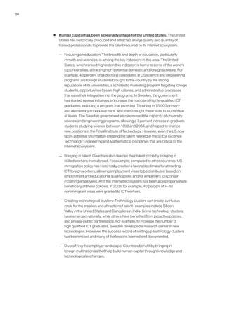 30




     ƒ Human capital has been a clear advantage for the United States. The United
       States has historically produced and attracted a large quality and quantity of
       trained professionals to provide the talent required by its Internet ecosystem.

        — Focusing on education: The breadth and depth of education, particularly
          in math and sciences, is among the key indicators in this area. The United
          States, which ranked highest on this indicator, is home to some of the world’s
          top universities, attracting high-potential domestic and foreign scholars. For
          example, 43 percent of all doctoral candidates in US science and engineering
          programs are foreign students brought to the country by the strong
          reputations of its universities, a scholastic marketing program targeting foreign
          students, opportunities to earn high salaries, and administrative processes
          that ease their integration into the programs. In Sweden, the government
          has started several initiatives to increase the number of highly-qualified ICT
          graduates, including a program that provided IT training to 75,000 primary
          and elementary school teachers, who then brought these skills to students at
          all levels. The Swedish government also increased the capacity of university
          science and engineering programs, allowing a 7 percent increase in graduate
          students studying science between 1998 and 2004, and helped to finance
          new positions in the Royal Institute of Technology. However, even the US now
          faces potential shortfalls in creating the talent needed in the STEM (Science
          Technology Engineering and Mathematics) disciplines that are critical to the
          Internet ecosystem.

        — Bringing in talent: Countries also deepen their talent pools by bringing in
          skilled workers from abroad. For example, compared to other countries, US
          immigration policy has historically created a favorable climate for attracting
          ICT foreign workers, allowing employment visas to be distributed based on
          employment and educational qualifications and for employers to sponsor
          incoming employees. And the Internet ecosystem has been a disproportionate
          beneficiary of these policies. In 2003, for example, 40 percent of H-1B
          nonimmigrant visas were granted to ICT workers.

        — Creating technological clusters: Technology clusters can create a virtuous
          cycle for the creation and attraction of talent–examples include Silicon
          Valley in the United States and Bangalore in India. Some technology clusters
          have emerged naturally, while others have benefited from proactive policies
          and private-public partnerships. For example, to increase the number of
          high qualified ICT graduates, Sweden developed a research center in new
          technologies. However, the success record of setting up technology clusters
          has been mixed and many of the lessons learned well documented.

        — Diversifying the employer landscape: Countries benefit by bringing in
          foreign multinationals that help build human capital through knowledge and
          technological exchanges.
 
