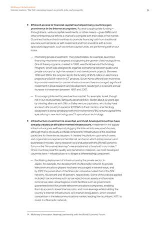McKinsey Global Institute
Internet matters: The Net’s sweeping impact on growth, jobs, and prosperity                            31




                ƒ Efficient access to financial capital has helped many countries gain
                  prominence in the Internet ecosystem. Access to appropriate funding—
                  through loans, venture capital investments, or other means—gives SMEs and
                  other entrepreneurial efforts a chance to compete with their ideas in the market.
                  Countries that launched incentives to promote financing both from traditional
                  sources such as banks or self-investment and from investors with a more
                  specialized approach, such as venture capital funds, are performing well on our
                  index.

                    — Promoting private investment: The United States, for example, launched
                      financing mechanisms targeted at supporting the growth of technology firms.
                      One of these programs, created in 1990, was the Advanced Technology
                      Program, which was designed to organize cofinancing between public and
                      private sources for high-risk research and development projects. Between
                      1990 and 2004, the program led to the funding of $576 million in electronics
                      projects and $504 million in ICT projects. South Korea offered loan incentives
                      to promote investment in carrier infrastructure and has encouraged significant
                      investment in local research and development, resulting in a 9 percent annual
                      increase in investment between 1997 and 2007.

                    — Encouraging Internet-focused venture capital: For example, Israel, though
                      not in our study sample, famously advanced its IT sector about 20 years ago
                      by creating alliances with Silicon Valley venture capitalists, who today have
                      access to the country’s superior ICT R&D. In East London, a technology
                      ecosystem is being developed with the involvement of 60 venture capital firms
                      specializing in new technology are 21 specialize in technology.

                ƒ Infrastructure investment is essential, and most developed countries have
                  already created an efficient Internet infrastructure. Investment in the supply
                  infrastructure goes well beyond plugging the Internet into everyone’s homes,
                  although that is obviously a critical component. Infrastructure is the essential
                  backbone for the entire ecosystem. It creates the platform upon which users,
                  and organizations experience the Internet, and upon which entrepreneurs and
                  businesses innovate. Using research we conducted with the World Economic
                  Forum—the “Innovative Heatmap”—we established a threshold in our index.14
                  Once countries pass this quality and penetration milepost—as most developed
                  countries have—infrastructure is no longer a differentiating component.

                    — Facilitating deployment of infrastructure by the private sector: In
                      Japan, for example, the development of a fiberoptic network by private
                      telecommunications players has been encouraged in several ways, and
                      by 2007 the penetration of the fiberoptic networks rivaled that of the DSL
                      network, 40 percent and 46 percent, respectively. Some of the policies applied
                      included: tax incentives such as tax reductions on assets and favorable
                      income tax rates; advantageous credit facilities such as government-
                      guaranteed credit for private telecommunications companies, enabling
                      them to access to lower finance costs, and more leverage while building the
                      country’s Internet infrastructure; and market deregulation, which created
                      competition in the telecommunications market, leading the incumbent, NTT, to
                      invest in a fiberoptic network.




                14 McKinsey’s Innovation Heatmap partnership with the World Economic Forum.
 