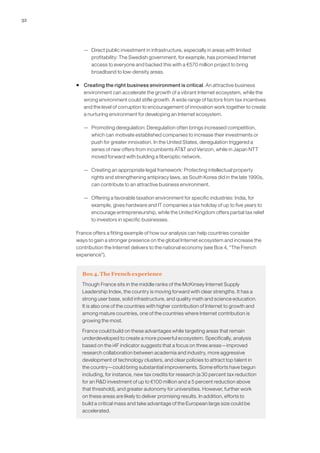 32




        — Direct public investment in infrastructure, especially in areas with limited
          profitability: The Swedish government, for example, has promised Internet
          access to everyone and backed this with a €570 million project to bring
          broadband to low-density areas.

     ƒ Creating the right business environment is critical. An attractive business
       environment can accelerate the growth of a vibrant Internet ecosystem, while the
       wrong environment could stifle growth. A wide range of factors from tax incentives
       and the level of corruption to encouragement of innovation work together to create
       a nurturing environment for developing an Internet ecosystem.

        — Promoting deregulation: Deregulation often brings increased competition,
          which can motivate established companies to increase their investments or
          push for greater innovation. In the United States, deregulation triggered a
          series of new offers from incumbents AT&T and Verizon, while in Japan NTT
          moved forward with building a fiberoptic network.

        — Creating an appropriate legal framework: Protecting intellectual property
          rights and strengthening antipiracy laws, as South Korea did in the late 1990s,
          can contribute to an attractive business environment.

        — Offering a favorable taxation environment for specific industries: India, for
          example, gives hardware and IT companies a tax holiday of up to five years to
          encourage entrepreneurship, while the United Kingdom offers partial tax relief
          to investors in specific businesses.

     France offers a fitting example of how our analysis can help countries consider
     ways to gain a stronger presence on the global Internet ecosystem and increase the
     contribution the Internet delivers to the national economy (see Box 4, “The French
     experience”).


       Box 4. The French experience
       Though France sits in the middle ranks of the McKinsey Internet Supply
       Leadership Index, the country is moving forward with clear strengths. It has a
       strong user base, solid infrastructure, and quality math and science education.
       It is also one of the countries with higher contribution of Internet to growth and
       among mature countries, one of the countries where Internet contribution is
       growing the most.

       France could build on these advantages while targeting areas that remain
       underdeveloped to create a more powerful ecosystem. Specifically, analysis
       based on the i4F indicator suggests that a focus on three areas—improved
       research collaboration between academia and industry, more aggressive
       development of technology clusters, and clear policies to attract top talent in
       the country—could bring substantial improvements. Some efforts have begun
       including, for instance, new tax credits for research (a 30 percent tax reduction
       for an R&D investment of up to €100 million and a 5 percent reduction above
       that threshold), and greater autonomy for universities. However, further work
       on these areas are likely to deliver promising results. In addition, efforts to
       build a critical mass and take advantage of the European large size could be
       accelerated.
 