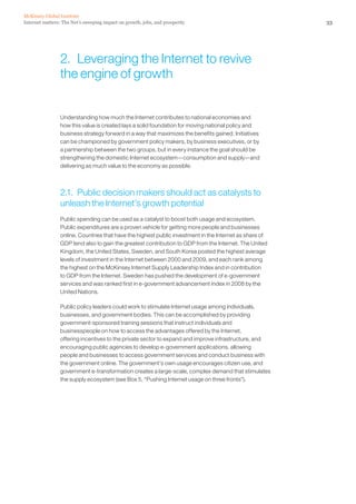 McKinsey Global Institute
Internet matters: The Net’s sweeping impact on growth, jobs, and prosperity                              33




                 2. Leveraging the Internet to revive
                 the engine of growth


                 Understanding how much the Internet contributes to national economies and
                 how this value is created lays a solid foundation for moving national policy and
                 business strategy forward in a way that maximizes the benefits gained. Initiatives
                 can be championed by government policy makers, by business executives, or by
                 a partnership between the two groups, but in every instance the goal should be
                 strengthening the domestic Internet ecosystem—consumption and supply—and
                 delivering as much value to the economy as possible.



                 2.1. Public decision makers should act as catalysts to
                 unleash the Internet’s growth potential
                 Public spending can be used as a catalyst to boost both usage and ecosystem.
                 Public expenditures are a proven vehicle for getting more people and businesses
                 online. Countries that have the highest public investment in the Internet as share of
                 GDP tend also to gain the greatest contribution to GDP from the Internet. The United
                 Kingdom, the United States, Sweden, and South Korea posted the highest average
                 levels of investment in the Internet between 2000 and 2009, and each rank among
                 the highest on the McKinsey Internet Supply Leadership Index and in contribution
                 to GDP from the Internet. Sweden has pushed the development of e-government
                 services and was ranked first in e-government advancement index in 2008 by the
                 United Nations.

                 Public policy leaders could work to stimulate Internet usage among individuals,
                 businesses, and government bodies. This can be accomplished by providing
                 government-sponsored training sessions that instruct individuals and
                 businesspeople on how to access the advantages offered by the Internet,
                 offering incentives to the private sector to expand and improve infrastructure, and
                 encouraging public agencies to develop e-government applications, allowing
                 people and businesses to access government services and conduct business with
                 the government online. The government’s own usage encourages citizen use, and
                 government e-transformation creates a large-scale, complex demand that stimulates
                 the supply ecosystem (see Box 5, “Pushing Internet usage on three fronts”).
 