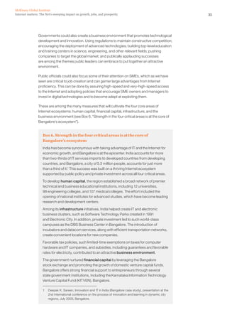 McKinsey Global Institute
Internet matters: The Net’s sweeping impact on growth, jobs, and prosperity                                        35




                Governments could also create a business environment that promotes technological
                development and innovation. Using regulations to maintain constructive competition;
                encouraging the deployment of advanced technologies; building top-level education
                and training centers in science, engineering, and other relevant fields; pushing
                companies to target the global market; and publically applauding successes
                are among the themes public leaders can embrace to put together an attractive
                environment.

                Public officials could also focus some of their attention on SMEs, which as we have
                seen are critical to job creation and can garner large advantages from Internet
                proficiency. This can be done by assuring high-speed and very-high-speed access
                to the Internet and adopting policies that encourage SME owners and managers to
                invest in digital technologies and to become adept at exploiting them.

                These are among the many measures that will cultivate the four core areas of
                Internet ecosystems: human capital, financial capital, infrastructure, and the
                business environment (see Box 6, “Strength in the four critical areas is at the core of
                Bangalore’s ecosystem”).


                    Box 6. Strength in the four critical areas is at the core of
                    Bangalore’s ecosystem
                    India has become synonymous with taking advantage of IT and the Internet for
                    economic growth, and Bangalore is at the epicenter. India accounts for more
                    than two-thirds of IT services imports to developed countries from developing
                    countries, and Bangalore, a city of 5.5 million people, accounts for just more
                    than a third of it.1 This success was built on a thriving Internet ecosystem
                    supported by public policy and private investment across all four critical areas.

                    To develop human capital, the region established a broad network of premier
                    technical and business educational institutions, including 12 universities,
                    98 engineering colleges, and 107 medical colleges. The effort included the
                    opening of national institutes for advanced studies, which have become leading
                    research and development centers.

                    Among its infrastructure initiatives, India helped create IT and electronic
                    business clusters, such as Software Technology Parks created in 1991
                    and Electronic City. In addition, private investment led to such world-class
                    campuses as the DBS Business Center in Bangalore. The introduction of
                    incubators and datacom services, along with efficient transportation networks,
                    create convenient locations for new companies.

                    Favorable tax policies, such limited-time exemptions on taxes for computer
                    hardware and IT companies, and subsidies, including guarantees and favorable
                    rates for electricity, contributed to an attractive business environment.

                    The government nurtured financial capital by leveraging the Bangalore
                    stock exchange and promoting the growth of domestic venture capital funds.
                    Bangalore offers strong financial support to entrepreneurs through several
                    state government institutions, including the Karnataka Information Technology
                    Venture Capital Fund (KITVEN), Bangalore.

                    1   Deepak K. Sareen, Innovation and IT in India (Bangalore case study), presentation at the
                        2nd International conference on the process of innovation and learning in dynamic city
                        regions, July 2005, Bangalore.
 