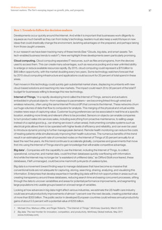 McKinsey Global Institute
Internet matters: The Net’s sweeping impact on growth, jobs, and prosperity                                             37




   Box 7. Trends to follow for decision makers
   Developments occur quickly around the Internet. And while it is important that businesses work diligently to
   squeeze as much benefit as they can from today’s technology, leaders must also keep a watchful eye on new
   ideas that could drastically change the environment, lavishing advantages on the prepared, and perhaps taking
   from those caught unaware.

   In our research we have been tracking many of these trends (See “Clouds, big data, and smart assets: Ten
   tech-enabled business trends to watch”). Here we highlight three developments seem particularly promising.

   Cloud computing. Cloud computing separates IT resources, such as files and programs, from the devices
   used to access them. This can create many advantages, such as resource pooling and a near unlimited ability
   to enlarge or reduce available resources rapidly. By 2015, cloud computing could represent a $70 billion to
   $85 billion opportunity, with the market doubling every two years. Some technology watchers forecast that
   by 2015 cloud computing infrastructure and applications could account for 20 percent of total spend in these
   areas.

   Fast movers in this technology could quickly gain substantial market share, displacing incumbents with new
   cloud-based solutions and reaching into new markets. The impact could reach 20 to 30 percent of the total IT
   budget for businesses willing to leverage this new technology.

   Internet of Things.1 In a rapidly developing trend called the Internet of Things, sensors and actuators
   embedded in physical objects—from roadways to pacemakers—are becoming linked through wired and
   wireless networks, often using the same Internet Protocol (IP) that connects the Internet. These networks churn
   out huge volumes of data that flow to computers for analysis. This merging of the physical and virtual worlds
   creates news ways of capturing value. Customer buying preferences can be associated in real time at a specific
   location, enabling more timely and relevant offers to be provided. Sensors on objects can enable companies
   to turn product sales into services sales, including everything from proactive maintenance, to selling usage
   instead of a capital good (e.g., car-sharing services in urban areas). Instrumenting complex systems such as
   electrical grids allows them to be operated with higher levels of efficiency and reliability, and can even be used
   to introduce dynamic pricing to further manage peak demand. Remote health monitoring can reduce the costs
   of treating patients while simultaneously improving their health outcomes. The numerous benefits of this trend
   result in an estimated growth rate of connected nodes on the Internet of Things of 35 percent annually for at
   least the next five years. As this trend continues to accelerate globally, companies and governments that move
   first into using the Internet of Things stand to gain knowledge that will enable competitive advantage.

   Big data 2 . Companies with the capability to use the Internet, including the Internet of Thngs, to collect
   operational, consumer, and market data, could find their databases quickly overflowing with information.
   And while the Internet may no longer be “a wasteland of unfiltered data,” as Clifford Stoll once feared, these
   databases, if left unmanaged, could become mammoth junkyards of useless bytes.

   Big data is a movement toward finding ways to manage databases that have become so massive that
   conventional tools are not adequate for capturing, storing, searching, sharing, analyzing, and visualizing this
   information. Enterprises that develop expertise in handling big data will find rich opportunities in areas such as
   creating transparency around these databases, reducing search time and easing concurrent processes, sifting
   through the data to uncover variabilities and areas for potential performance improvements, and segmenting
   large populations into usable groups based on a broad range of variables.

   Looking at how advances in big data might affect various industries, we estimate the US health care industry
   could see annual productivity improvements of almost 1 percent over the next decade, creating potential value
   of more than $300 billion. The public sector in developed European countries could witness annual productivity
   gains of about 0.5 percent with a potential value of €255 billion.

   1   Michael Chui, Markus Löffler, and Roger Roberts, “The Internet of Things,” McKinsey Quarterly, March 2010.
   2   Big data: The next frontier for innovation, competition, and productivity, McKinsey Global Institute, May 2011
       (www.mckinsey.com).
 