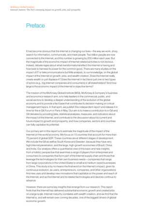 McKinsey Global Institute
Internet matters: The Net’s sweeping impact on growth, jobs, and prosperity




                 Preface



                 It has become obvious that the Internet is changing our lives—the way we work, shop,
                 search for information, communicate, and meet people. Two billion people are now
                 connected to the Internet, and this number is growing by 200 million each year. But
                 the magnitude of the economic impact of Internet-related activities is not obvious.
                 Indeed, debate rages about what transformational effect the Internet is having and
                 how best to harness its power for the common good. There are many studies on the
                 impact of IT or telecommunications but little analysis, to our knowledge, on the global
                 impact of the Internet on growth, jobs, and wealth creation. Does the Internet really
                 create wealth or just displace it? Does the Internet in fact favor just one or two types
                 of actors (e.g., big Internet companies and consumers) or all stakeholders? And how
                 large is the economic impact of the Internet in objective terms?

                 The mission of the McKinsey Global Institute (MGI), McKinsey & Company’s business
                 and economics research arm, is to help leaders in the commercial, public, and
                 social sectors to develop a deeper understanding of the evolution of the global
                 economy and to provide a fact base that contributes to decision making on critical
                 management topics. In that spirit, we publish this independent report and release it in
                 time for the e-G8 Forum in Paris in May. Our aim is to make a contribution to e-G8 and
                 G8 debates by providing data, statistical analyses, measures, and indicators about
                 the impact of the Internet, and contribute to the discussion about its current and
                 future impact to growth and prosperity, and how companies, sectors and countries
                 can fully capitalize its potential.

                 Our primary aim in this report is to estimate the magnitude of the impact of the
                 Internet on the world economy. We focus on 13 countries that account for more than
                 70 percent of global GDP. These countries are at different stages of development.
                 We include the G8 as well as South Korea and Sweden, because they have very
                 high Internet penetration, and the large, high-growth economies of Brazil, China,
                 and India. Our analysis offers a quantitative view of this topic and new insights,
                 from a holistic perspective that examines a range of players from enterprises and
                 consumers to companies that form part of the Internet supply chain and those that
                 leverage the technologies for their own business needs—companies that range
                 from large corporations in the United States to small and medium-sized businesses
                 in China. This study is by no means the final word on the Internet’s impact, given its
                 continuous evolution, as users, entrepreneurs, companies, and other organizations
                 find new uses and develop new innovations that capitalize on the power and reach of
                 the Internet, and as the Internet and its related technologies and devices continue to
                 advance.

                 However, there are some key insights that emerge from our research. This report
                 finds that the Internet has delivered substantial economic growth and created jobs
                 on a large scale. Internet maturity correlates with wealth creation, and we find that the
                 Internet is, and will remain over coming decades, one of the biggest drivers of global
                 economic growth.
 