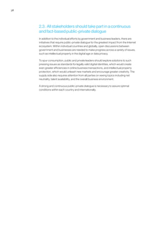 38




     2.3. All stakeholders should take part in a continuous
     and fact-based public-private dialogue
     In addition to the individual efforts by government and business leaders, there are
     initiatives that require public-private dialogue for the greatest impact from the Internet
     ecosystem. Within individual countries and globally, open discussions between
     government and businesses are needed to make progress across a variety of issues,
     such as intellectual property in the digital age or data privacy.

     To spur consumption, public and private leaders should explore solutions to such
     pressing issues as standards for legally valid digital identities, which would create
     even greater efficiencies in online business transactions, and intellectual property
     protection, which would unleash new markets and encourage greater creativity. The
     supply side also requires attention from all parties on vexing topics including net
     neutrality, talent availability, and the overall business environment.

     A strong and continuous public-private dialogue is necessary to assure optimal
     conditions within each country and internationally.
 