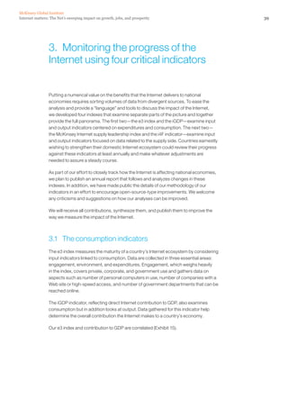 McKinsey Global Institute
Internet matters: The Net’s sweeping impact on growth, jobs, and prosperity                                 39




                 3. Monitoring the progress of the
                 Internet using four critical indicators


                 Putting a numerical value on the benefits that the Internet delivers to national
                 economies requires sorting volumes of data from divergent sources. To ease the
                 analysis and provide a “language” and tools to discuss the impact of the Internet,
                 we developed four indexes that examine separate parts of the picture and together
                 provide the full panorama. The first two—the e3 index and the iGDP—examine input
                 and output indicators centered on expenditures and consumption. The next two—
                 the McKinsey Internet supply leadership index and the i4F indicator—examine input
                 and output indicators focused on data related to the supply side. Countries earnestly
                 wishing to strengthen their domestic Internet ecosystem could review their progress
                 against these indicators at least annually and make whatever adjustments are
                 needed to assure a steady course.

                 As part of our effort to closely track how the Internet is affecting national economies,
                 we plan to publish an annual report that follows and analyzes changes in these
                 indexes. In addition, we have made public the details of our methodology of our
                 indicators in an effort to encourage open-source-type improvements. We welcome
                 any criticisms and suggestions on how our analyses can be improved.

                 We will receive all contributions, synthesize them, and publish them to improve the
                 way we measure the impact of the Internet.



                 3.1 The consumption indicators
                 The e3 index measures the maturity of a country’s Internet ecosystem by considering
                 input indicators linked to consumption. Data are collected in three essential areas:
                 engagement, environment, and expenditures. Engagement, which weighs heavily
                 in the index, covers private, corporate, and government use and gathers data on
                 aspects such as number of personal computers in use, number of companies with a
                 Web site or high-speed access, and number of government departments that can be
                 reached online.

                 The iGDP indicator, reflecting direct Internet contribution to GDP, also examines
                 consumption but in addition looks at output. Data gathered for this indicator help
                 determine the overall contribution the Internet makes to a country’s economy.

                 Our e3 index and contribution to GDP are correlated (Exhibit 15).
 