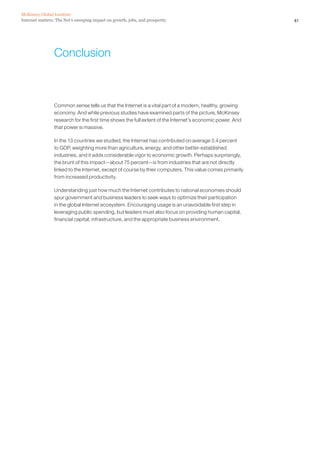 McKinsey Global Institute
Internet matters: The Net’s sweeping impact on growth, jobs, and prosperity                                41




                Conclusion



                 Common sense tells us that the Internet is a vital part of a modern, healthy, growing
                 economy. And while previous studies have examined parts of the picture, McKinsey
                 research for the first time shows the full extent of the Internet’s economic power. And
                 that power is massive.

                 In the 13 countries we studied, the Internet has contributed on average 3.4 percent
                 to GDP, weighting more than agriculture, energy, and other better-established
                 industries, and it adds considerable vigor to economic growth. Perhaps surprisingly,
                 the brunt of this impact—about 75 percent—is from industries that are not directly
                 linked to the Internet, except of course by their computers. This value comes primarily
                 from increased productivity.

                 Understanding just how much the Internet contributes to national economies should
                 spur government and business leaders to seek ways to optimize their participation
                 in the global Internet ecosystem. Encouraging usage is an unavoidable first step in
                 leveraging public spending, but leaders must also focus on providing human capital,
                 financial capital, infrastructure, and the appropriate business environment.
 