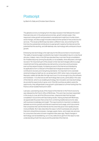 42




     Postscript
     by Martin N. Baily and Christian Saint-Etienne




     The global economy is emerging from the deep recession that followed the recent
     financial crisis and, in the advanced economies, growth remains weak. One
     response to slow growth and persistent unemployment might be to hunker down,
     avoid change, and discourage innovative ideas and the spread of new products and
     services. This study by McKinsey has taken a different view, documenting for the
     first time the substantial contributions to past growth made by the Internet and the
     potential that this exciting, and still relatively new, technology will contribute to future
     growth.

     Embracing new technology is the right way for the G8 economies to move forward.
     The reality of severe budget constraints has made it impossible to launch a new fiscal
     stimulus; indeed, many in the G8 have decided they must start fiscal consolidation.
     So if traditional pump-priming fiscal policy is not available, what will power a stronger
     recovery? An important part of the answer is that new technologies will encourage
     investment and hiring, generating new demand by consumers and businesses
     even as they expand supply. Increasing access to the Internet and developing
     its applications form a vital part of the latest technological revolution that can
     contribute to recovery and rising living standards. It is important not to overstate
     what technology by itself can do, as we learned in 2001 when many computers and
     fiberoptic cables sat idle after the high-tech bust. It is not enough to buy the software
     and hardware—it is what we do with technology that counts, particularly in the case
     of the Internet, which is an enabling technology. But innovation and new technology
     do provide the opportunity to grow, and, if the G8 countries are able to seize the
     opportunity, they will generate a new growth cycle based on a firmer footing than the
     finance-driven bubble that burst in 2007.

     Last year, a pioneering study of the impact of the Internet on the French economy
     was released by the French office of McKinsey. This work has now been expanded
     in this study to cover all of the G8 economies, a fearsome task that has been
     completed in record time with fascinating results. Having worked with McKinsey,
     we appreciate the power that comes from combining traditional economic data
     with business knowledge and insight. This report points to important correlations
     between economic growth and Internet investment and usage, and it documents
     that companies that use the Internet are the ones that grow more rapidly and are
     more profitable. But it also describes the ways in which businesses are using the
     Internet to streamline processes, manage supply chains, and create new services
     for consumers that were not even imagined a few years ago. Rapid changes in
     technology can be bewildering, so it is very welcome to get from this report a new
     understanding of both the nature and the potential of the Internet.
 
