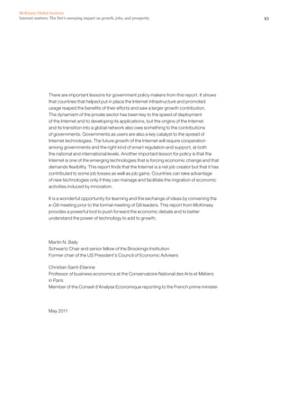 McKinsey Global Institute
Internet matters: The Net’s sweeping impact on growth, jobs, and prosperity                                     43




                There are important lessons for government policy makers from this report. It shows
                that countries that helped put in place the Internet infrastructure and promoted
                usage reaped the benefits of their efforts and saw a larger growth contribution.
                The dynamism of the private sector has been key to the speed of deployment
                of the Internet and to developing its applications, but the origins of the Internet
                and its transition into a global network also owe something to the contributions
                of governments. Governments as users are also a key catalyst to the spread of
                Internet technologies. The future growth of the Internet will require cooperation
                among governments and the right kind of smart regulation and support, at both
                the national and international levels. Another important lesson for policy is that the
                Internet is one of the emerging technologies that is forcing economic change and that
                demands flexibility. This report finds that the Internet is a net job creator but that it has
                contributed to some job losses as well as job gains. Countries can take advantage
                of new technologies only if they can manage and facilitate the migration of economic
                activities induced by innovation.

                It is a wonderful opportunity for learning and the exchange of ideas by convening the
                e-G8 meeting prior to the formal meeting of G8 leaders. This report from McKinsey
                provides a powerful tool to push forward the economic debate and to better
                understand the power of technology to add to growth.




                Martin N. Baily
                Schwartz Chair and senior fellow of the Brookings Institution
                Former chair of the US President’s Council of Economic Advisers

                Christian Saint-Etienne
                Professor of business economics at the Conservatoire National des Arts et Métiers
                in Paris
                Member of the Conseil d’Analyse Economique reporting to the French prime minister




                May 2011
 
