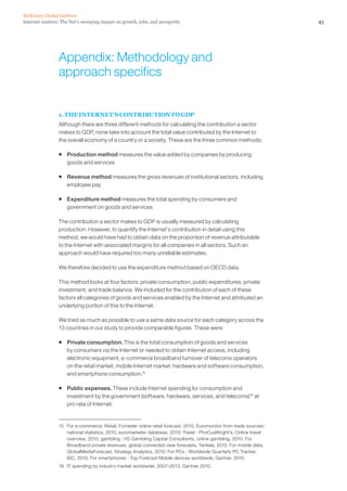 McKinsey Global Institute
Internet matters: The Net’s sweeping impact on growth, jobs, and prosperity                                           45




                 Appendix: Methodology and
                 approach specifics


                 1. THE INTERNET’S CONTRIBUTION TO GDP
                 Although there are three different methods for calculating the contribution a sector
                 makes to GDP, none take into account the total value contributed by the Internet to
                 the overall economy of a country or a society. These are the three common methods:

                 ƒ Production method measures the value added by companies by producing
                   goods and services

                 ƒ Revenue method measures the gross revenues of institutional sectors, including
                   employee pay

                 ƒ Expenditure method measures the total spending by consumers and
                   government on goods and services

                 The contribution a sector makes to GDP is usually measured by calculating
                 production. However, to quantify the Internet’s contribution in detail using this
                 method, we would have had to obtain data on the proportion of revenue attributable
                 to the Internet with associated margins for all companies in all sectors. Such an
                 approach would have required too many unreliable estimates.

                 We therefore decided to use the expenditure method based on OECD data.

                 This method looks at four factors: private consumption, public expenditures, private
                 investment, and trade balance. We included for the contribution of each of these
                 factors all categories of goods and services enabled by the Internet and attributed an
                 underlying portion of this to the Internet.

                 We tried as much as possible to use a same data source for each category across the
                 13 countries in our study to provide comparable figures. These were:

                 ƒ Private consumption. This is the total consumption of goods and services
                   by consumers via the Internet or needed to obtain Internet access, including
                   electronic equipment, e-commerce broadband turnover of telecoms operators
                   on the retail market, mobile Internet market, hardware and software consumption,
                   and smartphone consumption.15

                 ƒ Public expenses. These include Internet spending for consumption and
                   investment by the government (software, hardware, services, and telecoms)16 at
                   pro rata of Internet.


                 15 For e-commerce: Retail, Forrester online retail forecast, 2010, Euromonitor from trade sources/
                    national statistics, 2010, euromarketer database, 2010; Travel : PhoCusWright’s, Online travel
                    overview, 2010; gambling : H2 Gambling Capital Consultants, online gambling, 2010. For
                    Broadband private revenues, global connected view forecasts, Yankee, 2010. For mobile data,
                    GlobalMediaForecast, Strategy Analytics, 2010. For PCs : Worldwide Quarterly PC Tracker,
                    IDC, 2010. For smartphones : Top Forecast Mobile devices worldwide, Gartner, 2010.
                 16 IT spending by industry market worldwide, 2007–2013, Gartner 2010.
 