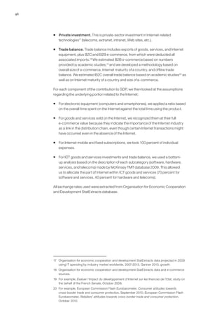 46




     ƒ Private investment. This is private-sector investment in Internet-related
       technologies17 (telecoms, extranet, intranet, Web sites, etc.).

     ƒ Trade balance. Trade balance includes exports of goods, services, and Internet
       equipment, plus B2C and B2B e-commerce, from which were deducted all
       associated imports.18 We estimated B2B e-commerce based on numbers
       provided by academic studies,19 and we developed a methodology based on
       overall size of e-commerce, Internet maturity of a country, and offline trade
       balance. We estimated B2C overall trade balance based on academic studies20 as
       well as on Internet maturity of a country and size of e-commerce.

     For each component of the contribution to GDP, we then looked at the assumptions
     regarding the underlying portion related to the Internet:

     ƒ For electronic equipment (computers and smartphones), we applied a ratio based
       on the overall time spent on the Internet against the total time using the product.

     ƒ For goods and services sold on the Internet, we recognized them at their full
       e-commerce value because they indicate the importance of the Internet industry
       as a link in the distribution chain, even though certain Internet transactions might
       have occurred even in the absence of the Internet.

     ƒ For Internet mobile and fixed subscriptions, we took 100 percent of individual
       expenses.

     ƒ For ICT goods and services investments and trade balance, we used a bottom-
       up analysis based on the description of each subcategory (software, hardware,
       services, and telecoms) made by McKinsey TMT database 2009. This allowed
       us to allocate the part of Internet within ICT goods and services (70 percent for
       software and services, 40 percent for hardware and telecoms).

     All exchange rates used were extracted from Organisation for Economic Cooperation
     and Development StatExtracts database.




     17 Organisation for economic cooperation and development StatExtracts data projected in 2009
        using IT spending by industry market worldwide, 2007-2013, Gartner 2010, growth.
     18 Organisation for economic cooperation and development StatExtracts data and e-commerce
        sources.
     19 For example, Evaluer l’impact du développement d’Internet sur les finances de l’Etat, study on
        the behalf of the French Senate, October 2009.
     20 For example, European Commission Flash Eurobarometer, Consumer attitudes towards
        cross-border trade and consumer protection, September 2010; European Commission Flash
        Eurobarometer, Retailers’ attitudes towards cross-border trade and consumer protection,
        October 2010.
 