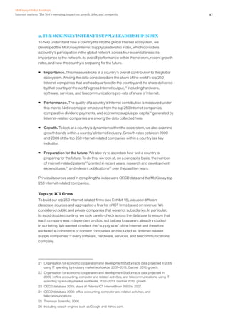 McKinsey Global Institute
Internet matters: The Net’s sweeping impact on growth, jobs, and prosperity                                      47




                2. THE MCKINSEY INTERNET SUPPLY LEADERSHIP INDEX
                To help understand how a country fits into the global Internet ecosystem, we
                developed the McKinsey Internet Supply Leadership Index, which considers
                a country’s participation in the global network across four essential areas: its
                importance to the network, its overall performance within the network, recent growth
                rates, and how the country is preparing for the future.

                ƒ Importance. This measure looks at a country’s overall contribution to the global
                  ecosystem. Among the data considered are the share of the world’s top 250
                  Internet companies that are headquartered in the country and the share delivered
                  by that country of the world’s gross Internet output,21 including hardware,
                  software, services, and telecommunications pro-rata of share of Internet.

                ƒ Performance. The quality of a country’s Internet contribution is measured under
                  this metric. Net income per employee from the top 250 Internet companies,
                  comparative dividend payments, and economic surplus per capita 22 generated by
                  Internet-related companies are among the data collected here.

                ƒ Growth. To look at a country’s dynamism within the ecosystem, we also examine
                  growth trends within a country’s Internet industry. Growth rates between 2000
                  and 2009 of the top 250 Internet-related companies within a country is a key
                  indicator.

                ƒ Preparation for the future. We also try to ascertain how well a country is
                  preparing for the future. To do this, we look at, on a per capita basis, the number
                  of Internet-related patents23 granted in recent years, research and development
                  expenditures,24 and relevant publications25 over the past ten years.

                Principal sources used in compiling the index were OECD data and the McKinsey top
                250 Internet-related companies.

                Top 250 ICT firms
                To build our top 250 Internet-related firms (see Exhibit 16), we used different
                database sources and aggregated a final list of ICT firms based on revenue. We
                considered public and private companies that were not subsidiaries. In particular,
                to avoid double counting, we took care to check across the database to ensure that
                each company was independent and did not belong to a parent already included
                in our listing. We wanted to reflect the “supply side” of the Internet and therefore
                excluded e-commerce or content companies and included as “Internet-related
                supply companies”26 every software, hardware, services, and telecommunications
                company.




                21 Organisation for economic cooperation and development StatExtracts data projected in 2009
                   using IT spending by industry market worldwide, 2007–2013, Gartner 2010, growth.
                22 Organisation for economic cooperation and development StatExtracts data projected in
                   2009 : office accounting, computer and related activities, and telecommunications, using IT
                   spending by industry market worldwide, 2007–2013, Gartner 2010, growth.
                23 OECD database 2010; share of Patents ICT Internet from 2000 to 2007.
                24 OECD database 2006: office accounting, computer and related activities, and
                   telecommunications.
                25 Thomson Scientific, 2006.
                26 Including search engines such as Google and Yahoo.com.
 