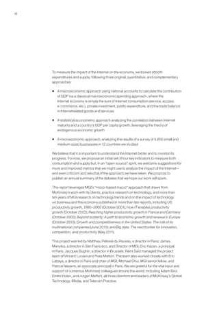 vi




     To measure the impact of the Internet on the economy, we looked at both
     expenditures and supply, following three original, quantitative, and complementary
     approaches:

     ƒ A macroeconomic approach using national accounts to calculate the contribution
       of GDP via a classical macroeconomic spending approach, where the
       Internet economy is simply the sum of Internet consumption (service, access,
       e-commerce, etc.), private investment, public expenditure, and the trade balance
       in Internetrelated goods and services

     ƒ A statistical econometric approach analyzing the correlation between Internet
       maturity and a country’s GDP per capita growth, leveraging the theory of
       endogenous economic growth

     ƒ A microeconomic approach, analyzing the results of a survey of 4,800 small and
       medium-sized businesses in 12 countries we studied

     We believe that it is important to understand the Internet better and to monitor its
     progress. For now, we propose an initial set of four key indicators to measure both
     consumption and supply but, in an “open-source” spirit, we welcome suggestions for
     more and improved metrics that we might use to analyze the impact of the Internet—
     and even criticism and rebuttal of the approach we have taken. We propose to
     publish an annual summary of the debates that we hope our work will spark.

     This report leverages MGI’s “micro-based macro” approach that draws from
     McKinsey’s work with its clients, practice research on technology, and more than
     ten years of MGI research on technology trends and on the impact of technology
     on business and the economy published in more than ten reports, including US
     productivity growth, 1995–2000 (October 2001); How IT enables productivity
     growth (October 2002); Reaching higher productivity growth in France and Germany
     (October 2002); Beyond austerity: A path to economic growth and renewal in Europe
     (October 2010); Growth and competitiveness in the United States: The role of its
     multinational companies (June 2010); and Big data: The next frontier for innovation,
     competition, and productivity (May 2011).

     This project was led by Matthieu Pélissié du Rausas, a director in Paris; James
     Manyika, a director in San Francisco, and Director of MGI, Eric Hazan, a principal
     in Paris, Jacques Bughin, a director in Brussels. Rémi Said managed the project
     team of Vincent Luciani and Yves Matton. The team also worked closely with Eric
     Labaye, a director in Paris and chair of MGI, Michael Chui, MGI senior fellow, and
     Patrice Navarre, an associate principal in Paris. We are grateful for the vital input and
     support of numerous McKinsey colleagues around the world, including Adam Bird,
     Endre Holen, and Jurgen Meffert, all three directors and leaders of McKinsey’s Global
     Technology, Media, and Telecom Practice.
 