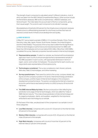 McKinsey Global Institute
Internet matters: The Net’s sweeping impact on growth, jobs, and prosperity                            53




                The strength of each component is calculated using 31 different indicators, most of
                which are taken from the WEF Global Competitiveness Report. Other sources include
                the World Bank database, IMD world competitiveness, UNESCO database, and
                Venture Expert. The index takes into account each of the four components, giving
                them equal weight. The score for each component is its indicator’s average.

                We established a threshold at 60 percent for the infrastructure component, because
                infrastructure is a differentiating parameter for only those countries that have not
                reached a certain level of infrastructure development and quality.


                5. SME SURVEY
                In May 2011 we surveyed a sample of SMEs in 12 countries (Canada, China, France,
                Germany, India, Italy, Japan, Russia, South Korea, Sweden, the United Kingdom,
                and the United States). The purpose of the survey was to determine the significance
                of Internet technologies on performance and industrial dynamism for SMEs with
                fewer than 250 employees and turnover below €250 million. More than 4,800 SMEs
                completed the survey. Selected companies have all invested in Internet technologies.

                ƒ Representative sample. To select our sample, we checked with local statistical
                  agencies in each country to ensure we approached a representative sample of
                  the SME population in each country, with appropriate distribution in terms of
                  region, sector, and number of employees. This assured that for each country, our
                  respondents were representative of the local economy.

                ƒ Technologies considered. The survey considered e-mail, intranet, extranet,
                  Web sites, Web 2.0 technologies, and online marketing.

                ƒ Survey questionnaire. There were four parts to the survey: company details, key
                  figures and the company’s position in its sector, Internet technology penetration
                  of the company, and the impact of Internet technologies on the company’s
                  development and performance. The section considering the Internet’s impact on
                  economic performance was based primarily on a 2002 survey by US economist
                  Hal Varian.

                ƒ The SME Internet Maturity Index. We then produced an index reflecting the
                  penetration and usage of Internet technologies, which we called the “index of
                  SME Internet maturity.” This index shows penetration of Internet technology and
                  its usage by employees, clients, and suppliers, weighted for the importance
                  attributed to each technology by our sample.

                On the basis of the index, we placed each of the companies in our sample in one of
                three categories:

                ƒ Low Web intensity: companies with a score of 0–20 percent on the Internet index
                  (43 percent of the sample)

                ƒ Medium Web intensity: companies with a score of 20–40 percent on the Internet
                  index (30 percent of the sample)

                ƒ High Web intensity: companies with a score of more than 40 percent on the
                  Internet index (27 percent of the sample)
 