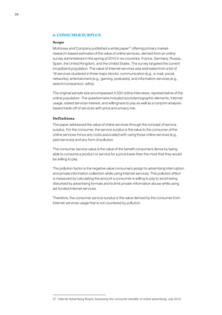 54




     6. CONSUMER SURPLUS
     Scope
     McKinsey and Company published a white paper 27 offering primary market-
     research-based estimates of the value of online services, derived from an online
     survey administered in the spring of 2010 in six countries: France, Germany, Russia,
     Spain, the United Kingdom, and the United States. The survey targeted the current
     broadband population. The value of Internet services was estimated from a list of
     16 services clustered in three major blocks: communication (e.g., e-mail, social
     networks), entertainment (e.g., gaming, podcasts), and information services (e.g.,
     search/comparison, wikis).

     The original sample size encompassed 4,500 online interviews, representative of the
     online population. The questionnaire included sociodemographic elements, Internet
     usage, stated services interest, and willingness to pay as well as a conjoint-analysis-
     based trade-off of services with price and privacy risk.

     Definitions
     The paper addressed the value of online services through the concept of service
     surplus. For the consumer, the service surplus is the value to the consumer of the
     online services minus any costs associated with using those online services (e.g.,
     paid services) and any form of pollution.

     The consumer service value is the value of the benefit consumers derive by being
     able to consume a product or service for a price lower than the most that they would
     be willing to pay.

     The pollution factor is the negative value consumers assign to advertising interruption
     and private information collection while using Internet services. This pollution effect
     is measured by calculating the amount a consumer is willing to pay to avoid being
     disturbed by advertising formats and to limit private-information abuse while using
     ad-funded Internet services.

     Therefore, the consumer service surplus is the value derived by the consumer from
     Internet services usage that is not countered by pollution.




     27 Internet Advertising Board, Assessing the consumer benefits of online advertising, July 2010.
 