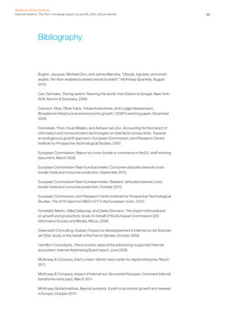 McKinsey Global Institute
Internet matters: The Net’s sweeping impact on growth, jobs, and prosperity                             55




                 Bibliography



                 Bughin, Jacques, Michael Chui, and James Manyika, “Clouds, big data, and smart
                 assets: Ten tech-enabled business trends to watch,” McKinsey Quarterly, August
                 2010.

                 Carr, Nicholas, The big switch: Rewiring the world, from Edison to Google, New York:
                 W.W. Norton & Company, 2009.

                 Czernich, Nina, Oliver Falck, Tobias Kretschmer, and Ludger Woessmann,
                 Broadband infrastructure and economic growth, CESIFO working paper, December
                 2009.

                 Dunnewijk, Theo, Huub Meijers, and Adriaan van Zon, Accounting for the impact of
                 information and communication technologies on total factor productivity: Towards
                 an endogenous growth approach, European Commission Joint Research Centre
                 Institute for Prospective Technological Studies, 2007.

                 European Commission, Report on cross-border e-commerce in the EU, staff working
                 document, March 2009.

                 European Commission Flash Eurobarometer, Consumer attitudes towards cross-
                 border trade and consumer protection, September 2010.

                 European Commission Flash Eurobarometer, Retailers’ attitudes towards cross-
                 border trade and consumer protection, October 2010.

                 European Commission Joint Research Centre Institute for Prospective Technological
                 Studies, The 2010 report on R&D in ICT in the European Union, 2010.

                 Fornefeld, Martin, Gilles Delaunay, and Dieter Elixmann, The impact of broadband
                 on growth and productivity, study on behalf of the European Commission (DG
                 Information Society and Media), Micus, 2008.

                 Greenwich Consulting, Evaluer l’impact du développement d’Internet sur les finances
                 de l’Etat, study on the behalf of the French Senate, October 2009.

                 Hamilton Consultants, The economic value of the advertising-supported Internet
                 ecosystem, Internet Advertising Board report, June 2009.

                 McKinsey & Company, East London: World-class center for digital enterprise, March
                 2011.

                 McKinsey & Company, Impact d’Internet sur l’économie française: Comment Internet
                 transforme notre pays, March 2011.

                 McKinsey Global Institute, Beyond austerity: A path to economic growth and renewal
                 in Europe, October 2010.
 