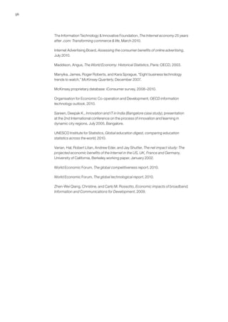 56




     The Information Technology & Innovative Foundation, The Internet economy 25 years
     after .com: Transforming commerce & life, March 2010.

     Internet Advertising Board, Assessing the consumer benefits of online advertising,
     July 2010.

     Maddison, Angus, The World Economy: Historical Statistics, Paris: OECD, 2003.

     Manyika, James, Roger Roberts, and Kara Sprague, “Eight business technology
     trends to watch,” McKinsey Quarterly, December 2007.

     McKinsey proprietary database: iConsumer survey, 2008–2010.

     Organisation for Economic Co-operation and Development, OECD information
     technology outlook, 2010.

     Sareen, Deepak K., Innovation and IT in India (Bangalore case study), presentation
     at the 2nd International conference on the process of innovation and learning in
     dynamic city regions, July 2005, Bangalore.

     UNESCO Institute for Statistics, Global education digest, comparing education
     statistics across the world, 2010.

     Varian, Hal, Robert Litan, Andrew Eder, and Jay Shutter, The net impact study: The
     projected economic benefits of the Internet in the US, UK, France and Germany,
     University of California, Berkeley working paper, January 2002.

     World Economic Forum, The global competitiveness report, 2010.

     World Economic Forum, The global technological report, 2010.

     Zhen-Wei Qiang, Christine, and Carlo M. Rossotto, Economic impacts of broadband,
     Information and Communications for Development, 2009.
 