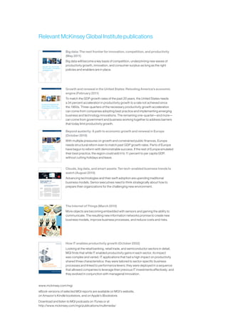 Relevant McKinsey Global Institute publications

                                                                                                                                                             Big data: The next frontier for innovation, competition, and productivity
                       McKinsey Global Institute
                                                                                                                                                             (May 2011)
                                                                                                                                                             Big data will become a key basis of competition, underpinning new waves of
                                                                                                                                                             productivity growth, innovation, and consumer surplus-as long as the right
                       May 2011




                       Big data: The next frontier
                       for innovation, competition,
                       and productivity                                                                                                                      policies and enablers are in place.




                                                                                                                                                             Growth and renewal in the United States: Retooling America’s economic
             McKinsey Global Institute
                                                                                                                                                             engine (February 2011)
                                                                                                                                                             To match the GDP growth rates of the past 20 years, the United States needs
                                                                                                                                                             a 34 percent acceleration in productivity growth to a rate not achieved since
              February 2011




              Growth and renewal in the
              United States: Retooling
              America’s economic engine                                                                                                                      the 1960s. Three-quarters of the necessary productivity growth acceleration
                                                                                                                                                             can come from companies adopting best practice and implementing emerging
                                                                                                                                                             business and technology innovations. The remaining one-quarter—and more—
                                                                                                                                                             can come from government and business working together to address barriers
                                                                                                                                                             that today limit productivity growth.

                                                                                                                                                             Beyond austerity: A path to economic growth and renewal in Europe
                      McKinsey Global Institute
                                                                                                                                                             (October 2010)
                                                                                                                                                             With multiple pressures on growth and constrained public finances, Europe
                                                                                                                                                             needs structural reform even to match past GDP growth rates. Parts of Europe
                      October 2010




                      Beyond austerity:
                      A path to economic
                      growth and renewal
                      in Europe
                                                                                                                                                             have begun to reform with demonstrable success. If the rest of Europe emulated
                                                                                                                                                             their best practice, the region could add 4 to 11 percent to per capita GDP,
                                                                                                                                                             without cutting holidays and leave.


                                                                                                                                                             Clouds, big data, and smart assets: Ten tech-enabled business trends to
                                                                                                                                                             watch (August 2010)
                                                                                                                                                             Advancing technologies and their swift adoption are upending traditional
                                                                                                                                               Angus Greig




  Clouds, big data, and
  smart assets: Ten tech-enabled
  business trends to watch                                                                                                                                   business models. Senior executives need to think strategically about how to
                                                                                                                                                             prepare their organizations for the challenging new environment.
                                    Advancing technologies and their swift adoption are upending traditional business
                                    models. Senior executives need to think strategically about how to prepare their
                                    organizations for the challenging new environment.




  Jacques Bughin,                   Two-and-a-half years ago, we described eight         information technologies are deployed are chang-
  Michael Chui, and                 technology-enabled business trends that were pro-    ing too, as new developments such as virtualization
  James Manyika
                                    foundly reshaping strategy across a wide swath of    and cloud computing reallocate technology costs
                                    industries.1 We showed how the combined effects      and usage patterns while creating new ways for
                                    of emerging Internet technologies, increased com-    individuals to consume goods and services and for
                                    puting power, and fast, pervasive digital communi-   entrepreneurs and enterprises to dream up viable
 1 James M. Manyika, Roger P.       cations were spawning new ways to manage talent      business models. The dizzying pace of change has
   Roberts, and Kara L. Sprague,    and assets as well as new thinking about organiza-   affected our original eight trends, which have con-
 “Eight business technology
   trends to watch,”
                                    tional structures.                                   tinued to spread (though often at a more rapid pace
   mckinseyquarterly.com,                                                                than we anticipated), morph in unexpected ways,
   December 2007.
 2
   Two of the original              Since then, the technology landscape has contin-     and grow in number to an even ten.2
   eight trends merged to form a    ued to evolve rapidly. Facebook, in just over two
   megatrend around distributed
   cocreation. We also identified   short years, has quintupled in size to a network     The rapidly shifting technology environment raises
   three additional trends          that touches more than 500 million users. More       serious questions for executives about how to help
   centered on the relationship
   between technology and           than 4 billion people around the world now use       their companies capitalize on the transforma-
   emerging markets,
                                    cell phones, and for 450 million of those people     tion under way. Exploiting these trends typically
   environmental sustainability,
   and public goods.                the Web is a fully mobile experience. The ways       doesn’t fall to any one executive—and as change




                                                                                                                                                             The Internet of Things (March 2010)
                                                                                                                                                             More objects are becoming embedded with sensors and gaining the ability to
                                                                                                                                                             communicate. The resulting new information networks promise to create new
                                                                                                                                                             business models, improve business processes, and reduce costs and risks.




                                                                                                               Artwork by Harry Campbell




                                                                                                                                                             How IT enables productivity growth (October 2002)
                                                                                                                                                             Looking at the retail banking, retail trade, and semiconductor sectors in detail,
                                                                                                                                                             MGI finds that while IT enabled productivity gains in each sector, its impact
                                                                                                                                                             was complex and varied. IT applications that had a high impact on productivity
                                                                                                                                                             shared three characteristics: they were tailored to sector-specific business
                                                                                                                                                             processes and linked to performance levers; they were deployed in a sequence
                                                                                                                                                             that allowed companies to leverage their previous IT investments effectively; and
                                                                                                                                                             they evolved in conjunction with managerial innovation.


www.mckinsey.com/mgi
eBook versions of selected MGI reports are available on MGI’s website,
on Amazon’s Kindle bookstore, and on Apple’s iBookstore.
Download and listen to MGI podcasts on iTunes or at
http://www.mckinsey.com/mgi/publications/multimedia/
 