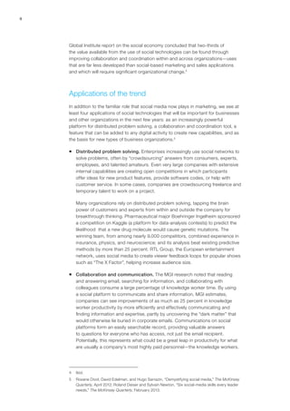 4
Global Institute report on the social economy concluded that two-thirds of
the value available from the use of social technologies can be found through
improving collaboration and coordination within and across organizations—uses
that are far less developed than social-based marketing and sales applications
and which will require significant organizational change.4
Applications of the trend
In addition to the familiar role that social media now plays in marketing, we see at
least four applications of social technologies that will be important for businesses
and other organizations in the next few years: as an increasingly powerful
platform for distributed problem solving, a collaboration and coordination tool, a
feature that can be added to any digital activity to create new capabilities, and as
the basis for new types of business organizations.5
ƒƒ Distributed problem solving. Enterprises increasingly use social networks to
solve problems, often by “crowdsourcing” answers from consumers, experts,
employees, and talented amateurs. Even very large companies with extensive
internal capabilities are creating open competitions in which participants
offer ideas for new product features, provide software codes, or help with
customer service. In some cases, companies are crowdsourcing freelance and
temporary talent to work on a project.
Many organizations rely on distributed problem solving, tapping the brain
power of customers and experts from within and outside the company for
breakthrough thinking. Pharmaceutical major Boehringer Ingelheim sponsored
a competition on Kaggle (a platform for data-analysis contests) to predict the
likelihood that a new drug molecule would cause genetic mutations. The
winning team, from among nearly 9,000 competitors, combined experience in
insurance, physics, and neuroscience; and its analysis beat existing predictive
methods by more than 25 percent. RTL Group, the European entertainment
network, uses social media to create viewer feedback loops for popular shows
such as “The X Factor”, helping increase audience size.
ƒƒ Collaboration and communication. The MGI research noted that reading
and answering email, searching for information, and collaborating with
colleagues consume a large percentage of knowledge worker time. By using
a social platform to communicate and share information, MGI estimates,
companies can see improvements of as much as 25 percent in knowledge
worker productivity by more efficiently and effectively communicating and
finding information and expertise, partly by uncovering the “dark matter” that
would otherwise lie buried in corporate emails. Communications on social
platforms form an easily searchable record, providing valuable answers
to questions for everyone who has access, not just the email recipient.
Potentially, this represents what could be a great leap in productivity for what
are usually a company’s most highly paid personnel—the knowledge workers.
4	Ibid.
5	 Roxane Divol, David Edelman, and Hugo Sarrazin, “Demystifying social media,” The McKinsey
Quarterly, April 2012; Roland Deiser and Sylvain Newton, “Six social-media skills every leader
needs,” The McKinsey Quarterly, February 2013.
 